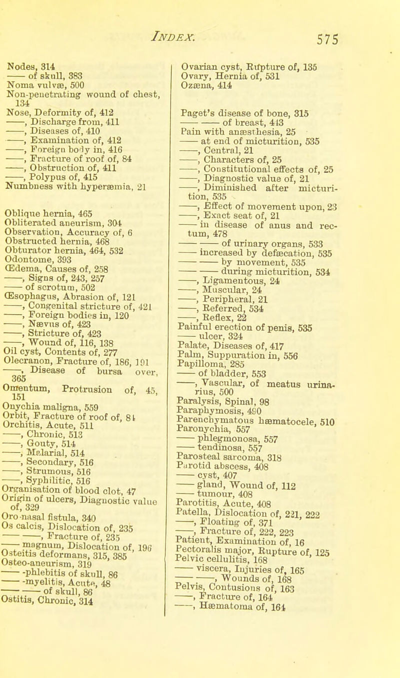 Nodea, 314 of skull, 383 Noma vulvEB, 500 Non-peuetrating wound of chest, 134 Nose, Defoi'mity of, 412 , Discharge from, 411 , Diseases of, 410 , Examination of, 412 , Foreign borly in, 416 , Fracture of roof of, 84 , Obstruction of, 411 , Polypus of, 415 Numbness with hypercBmia, 21 Oblique hernia, 465 Obliterated aneurism, 304 Observation, Accuracy of, 6 Obstructed hernia, 468 Obturator hernia, 464, 532 Odontome, 393 (Edema, Causes of, 258 , Signs of, 243, 257 of scrotum, 502 GIsophagus, Abrasion of, 121 , Congenital stricture of, 421 , Foreign bodies in, 120 , Nsevus of, 423 , Stricture of, 423 , Wound of, 116, 138 Oil cyst. Contents of, 277 Olecranon, Fracture of, 186, 101 , Disease of bursa over, 365 Onrentum, Protrusion of, 45, Onychia maligna, 559 Orbit, Fracture of roof of, St Orchitis, Acute, 511 , Chronic, 513 ■ , Gouty, 514 , Malarial, 514 , Secondary, 516 , Strumous, 516 , Syphilitic, 516 Organisation of blood clot, 47 Oriffin of ulcers. Diagnostic value Oro nasal fistula, 340 Os calcis. Dislocation of, 235 1 Fracture of, 235 —— magnum. Dislocation of, 196 Osteitis deformans, 315, 385 Osteo-aneurism, 319 -phlebitis of skull, 86 myelitis. Acute, 48 of skull, 86 Ostitis, Chronic, 314 Ovarian cyst, Evfpture of, 135 Ovary, Hernia of, 531 Oz83na, 414 Paget's disease of bone, 315 of breast, 413 Pain with ansesthesia, 25 at end of micturition, 535 , Central, 21 , Characters of, 25 , Constitvitional effects of, 25 , Diagnostic value of, 21 , Diminished after micturi- tion, 535 , Effect of movement upon, 23 , Exact seat of, 21 in disease of anus and rec- tum, 478 of urinary organs, 533 increased by defiEcation, 535 by movement, 535 during mictvu-ition, 534 , Ligamentous, 24 , Muscular, 24 , Peripheral, 21 , Referred, 534 , Reflex, 22 Painful erection of penis, 535 ulcer, 324 Palate, Diseases of, 417 Palm, Sujipm-ation in, 556 Papilloma, 285 of bladder, 553 , Vascular, of meatus uriim- rius, 500 Paralysis, Spinal, 98 Paraphymosis, 490 Parenchymatous hismatocele, 510 Paronychia, 557 phlegmonosa, 557 tendinosa, 557 Parosteal sarcoma, 318 Parotid abscess, 408 cyst, 407 gland. Wound of, 112 tumour, 408 Parotitis, Acute, 408 Patella, Dislocation of, 221, 222 , Floating of, 371 ;, Fracture of, 223, 223 Patient, Examination of, 16 Pectoralis major. Rupture of, 125 Pelvic cellulitis, 168 viscera. Injuries of, 165 — , Wounds of, 168 Pelvis, Contusions of, 163 , Fracture of, 164 , Heematoma of, 161