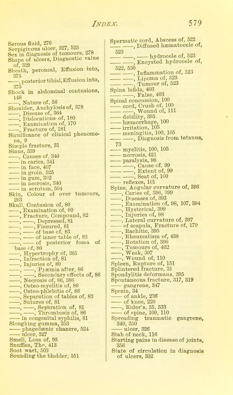 Serous fluid, 276 Serpiginous ulcer, 327, 5^5 Sex in diagnosis of tumours, 278 Shape of ulcers. Diagnostic value of, 329 . . ^ Sbeath, peroneal. Effusion mto, 375 . ^ , posterior titial. Effusion into, 375 , ^ . Shock in abdominal contusions, 148 , Nature of, 56 Shoulder, Anchylosis of, 378 , Disease of, 364 , Dislocations of, 180 , Examination of, 170 , Fracture of, 181 Significance of clinical phenome- na, 9 Simple fracture, 31 Sinus, 339 , Causes of, 340 in caries, 341 in face, 407 in groin, 525 in gum, 392 in necrosis, 340 in scrotum, 504 Skin, Colour of over tumours, 263 Skull, Contusion of, 80 , Examination of, 80 , Fracture, Compound, 82 —, Depressed, 81 , , Fissured, 81 — of base of, 83 — of inner table of, 83 — of posterior fossa of hase of, 86 Hypertrophy of, 385 Infraction of, 81 , Injuries of, 80 —, Pysemia after, 86 —, Secondary effects of, 86 Necrosis of, 86, 386 , Osteo-myelitis of, 86 , Osteo-phlebitis of, 86 , Separation of tables of, 83 Sutures of, 81 —, Separation of, 81 —, Thrombosis of, 86 • in congenital sj)3hilis, 81 Sloughing gumma, 353 phagedsenic chancre, 524 ulcer, 327 Smell, Loss of, 95 Snuffles, Thp, 413 Soot wart, 503 Sounding' the bladder, 551 Spermatic cord. Abscess of, 522 , Diffused hsematocele of, 523 hydrocele of, 523 ' Encysted hydrocele of, 522, 530 . ^ Inflammation of, ali , Lipoma of, 523 , Tumour of, 523 Spina bifida, 403 _ , False, 403 Spinal concussion, 100 cord, Ci-ush of, 100 , Wound of, 111 debility, 395 hojmorrhage, 100 irritation, 105 meningitis, 100, 105 , Diagnosis from tetanus, 73 myeUtis, 100, 105 necrosis, 421 paralysis, 98 , Cause of, 99 , Extent of, 99 , Seat of, 100 ■ reflexes, 101 Spine, Angular curvature of, 396 . , Caries of, 396, 399 , Diseases of, 393 , Examination of, 98, 107, 394 , Hysterical, 399 , Injuries of, 98 , Lateral curvature of, 397 • of scapula. Fracture of, 179 ■ , Bachitic, 395 • , Rheumatism of, 438 , Rotation of, 396 , Tumours of, 403 , Weak, 397 , Wound of, 110 Spleen, Rupture of, 151 Splintered fracture, 31 SpondyUtis deformans, 395 Spontaneous fracture, 317, 319 gangrene, 347 Sprain, 34 of ankle, 236 of knee, 226 , Rider's, 35, 533 of spine, 109, 110 Spreading traumatic gangrene, 349, 350 ulcer, 326 Stab of neck, 116 Starting pains in disease of joints, 356 State of circulation in diagnosis of ulcers, 332