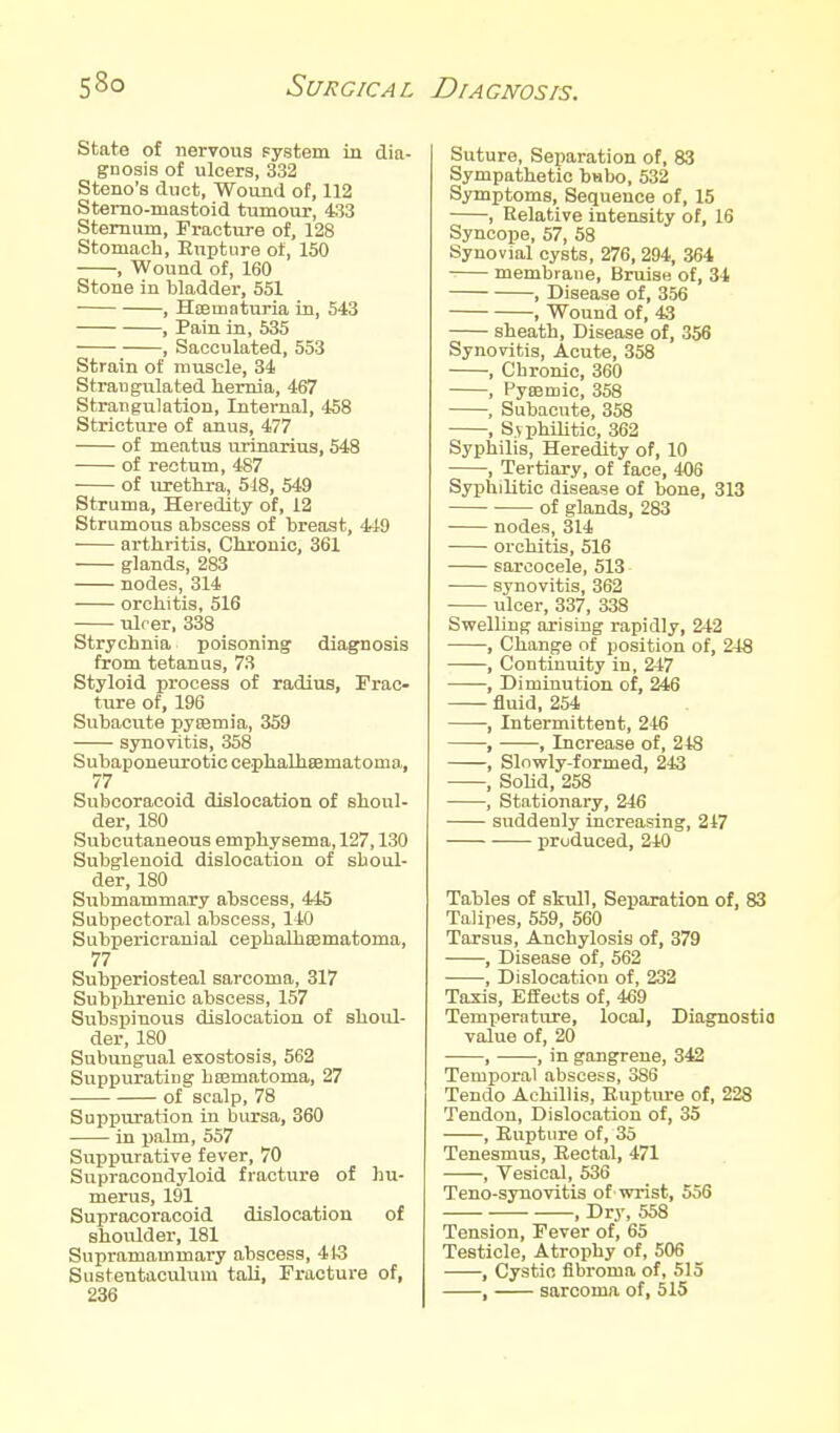 state of nervous system in dia- gnosis of ulcers, 332 Steno's duct, Wound of, 112 Stemo-mastoid tumour, 433 Sternum, Fracture of, 128 Stomach, Rupture of, 150 , Wound of, 160 Stone in bladder, 551 ■ , HsEmaturia in, 543 , Pain in, 535 , Sacculated, 553 Strain of muscle, 34 Strangulated hernia, 467 Strangulation, Internal, 458 Stricture of anus, 477 of meatus urinarius, 548 of rectum, 487 of urethra, 518, 549 Struma, Heredity of, 12 Strumous abscess of breast, 449 arthritis, Chronic, 361 glands, 283 nodes, 314 orchitis, 516 ulrer, 338 Strychnia poisoning diagnosis from tetanus, 73 Styloid process of radiiis, Frac- ture of, 196 Subacute pysemia, 359 synovitis, 358 Subaponeurotic ceplialheematoma, 77 Subcoracoid dislocation of shovil- der, 180 Subcutaneous emphysema, 127,130 Subglenoid dislocation of shoul- der, 180 Submammary abscess, 445 Subpectoral abscess, 140 Subpericranial cephalhaematoma, 77 Subperiosteal sarcoma, 317 Subphrenic abscess, 157 Subspinous dislocation of shoul- der, 180 Subungual exostosis, 562 Suppurating hajmatoma, 27 of scalp, 78 Suppuration in bursa, 360 in ijalm, 557 Suppurative fever, 70 Supracondyloid fracture of hu- merus, 191 Supracoracoid dislocation of shoulder, 181 Supramammary abscess, 413 Sustentaculum taU, Fracture of, 236 Suture, Separation of, 83 Sympathetic babo, 532 Symptoms, Sequence of, 15 , Relative intensity of, 16 Syncope, 57, 58 Synovial cysts, 276, 294, 364 membrane. Bruise of, 34 , Disease of, 356 , Wound of, 43 sheath. Disease of, 356 Synovitis, Acute, 358 , Chronic, 360 , Pyasmic, 358 , Subacute, 358 , S.vphilitic, 362 Syphilis, Heredity of, 10 , Tertiary, of face, 406 Syphilitic disease of bone, 313 of glands, 283 nodes, 314 orchitis, 516 sarcocele, 513 synovitis, 362 ulcer, 337, 338 Swelling arising rapidly, 242 , Change of position of, 24S , Continuity in, 247 ——, Diminution of, 246 fluid, 254 ■, Intermittent, 246 , , Increase of, 248 , Slnwly-formed, 243 , SoUd, 258 , Stationary, 246 suddenly increasing, 247 produced, 240 Tables of stull. Separation of, 83 Talipes, 559, 560 Tarsus, Anchylosis of, 379 , Disease of, 562 , Dislocation of, 232 Taxis, Effects of, 469 Temperature, local, Diagnostia value of, 20 , , in gangrene, 342 Temporal abscess, 386 Tendo Achillis, Euptiu-e of, 228 Tendon, Dislocation of, 35 , Eupture of, 35 Tenesmus, Rectal, 471 , Vesical, 536 Teno-synovitis of wrist, 556 , Dry, 558 Tension, Fever of, 65 Testicle, Atrophy of, 506 , Cystic fibroma of, 515 , sarcoma of, 515