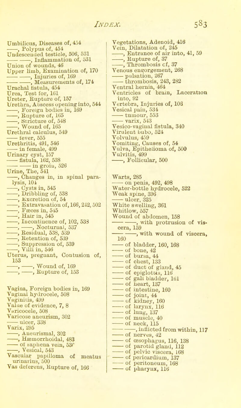 Umbilicus, Diseases of, 454 , Polypus of, 451 Undesceucied testicle, 506, 531 , Inflammation of, 631 Union of wounds, 46 Upper limb. Examination of, 170 I , Iiyuries of, 169 , Measurements of, 174 Urachal tistiila, 454 Urea, Test for, 161 Ureter, Eupture of, 157 Urethra, Abscess opening into, 544 , Foreign bodies in, 169 , Rupture of, 165 , Stricture of, 548 , Wound of, 165 Urethral calculus, 549 fever, 555 Urethritis, 491, 546 ■ in female, 499 Urinary cyst, 167 fistula, 162, 538 • ■ in groiu, 526 Urine, The, 541 , Changes in, in spinal para- lysis, 10 i , Cysts in, 545 , DribbUng of, 538 , Jiixcretion of, 54 , Extravasation of, 166,242,602 , PsBces in, 5i5 •——, Hair in, 545 , Incontinence of, 102, 53S , , Nooturuai, 537 , Eesidual, 638, 539 , Eetention of, 539 , Supijression of, 539 , VilU in, 546 Uterus, ijregnant, Contusion of, 153 , , Wound of, 169 , , Euptui'e of, 153 Vagina, Foreign bodies in, 169 Vagiuai hydrocele, 508 Vaginiiis, 499 Value of evidence, 7, 8 Vuricocele, 508 Varicose aneurism, 302 ulcer, 338 Varix, ii95 , Aneurismal, 302 , Htemorrhoidal, 483 of baphena vein, 530 , Vesical, 643 Vascular papilloma of meatus urinarius, 600 Vas deferens, Eupture of, 166 Vegetations, Adenoid, 416 Vein, Dilatation of, 245 , Entrance of air into, 41, 59 , Eupture of, 37 , Thrombosis cf, 37 I Venous engorgement, 268 pulsation, 267 thrombosis, 243, 282 Ventral hernia, 464 Ventricles of bram. Laceration into, 92 Vertebra, Injuries of, 106 Vesical pain, 534 tumour, 553 ■ varix, 543 Vesico-vaginal fistula, 340 Virulent bubo, 524 Volvulus, 459 Vomiting, Causes of, 54 Vulva, Epithelioma of, 500 Vulvitis, 499 , Follicular, 500 Warts, 285 ■ on penis, 492, 498 Water-bottle hydrocele, 522 AVeak spine, 396 ulcer, 325 White swelling, 361 Whitlow, 557 Wound of abdomen, 158 , with protrusion of vis- cera, 159 , with wound of viscera, 160 of bladder, 160,168 of bone, 42 of bursa, 44 of chest, 133 of duct of gland, 45 of epiglottis, 116 of gall bladder, 161 of heart, 137 of intestine, 160 of joint, 44 of kidney, 160 of larynx, 116 of lung, 137 of muscle, 40 of neck, 115 ■ , inflicted from within, 117 of nerves, 42 of oesophagus, 116, 138 of parotid gland, 112 of pelvic viscera, 168 of pericardium, 137 of peritoneum, 168 of pharyux, 116