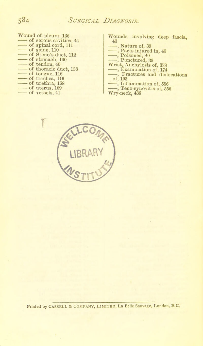Wound of pleura, 136 of serous cavities, 44 of spinal cord, 111 of spine, 110 of Steno's duct, 112 of stomacli, 160 of tendon, 40 of thoracic duct, 138 of tongue, 116 of trachea, 116 of urethra, 168 of uterus, 169 of Tessels, 41 Wounds involving deep fascia, 40 , Nature of, 39 , Parts injured in, 40 , Poisoned, 40 , Punctured, 39 Wrist, Anchylosis of, 378 , Examination of, 174 , Fractures and dislocations of, 193 , Iuiia,mmation of, 556 , Teno-synovitis of, 556 Wry-neck, 436 Printed by CASSELL & COMPANY, LIMITED, La Belle Sauvage, London, E.G.