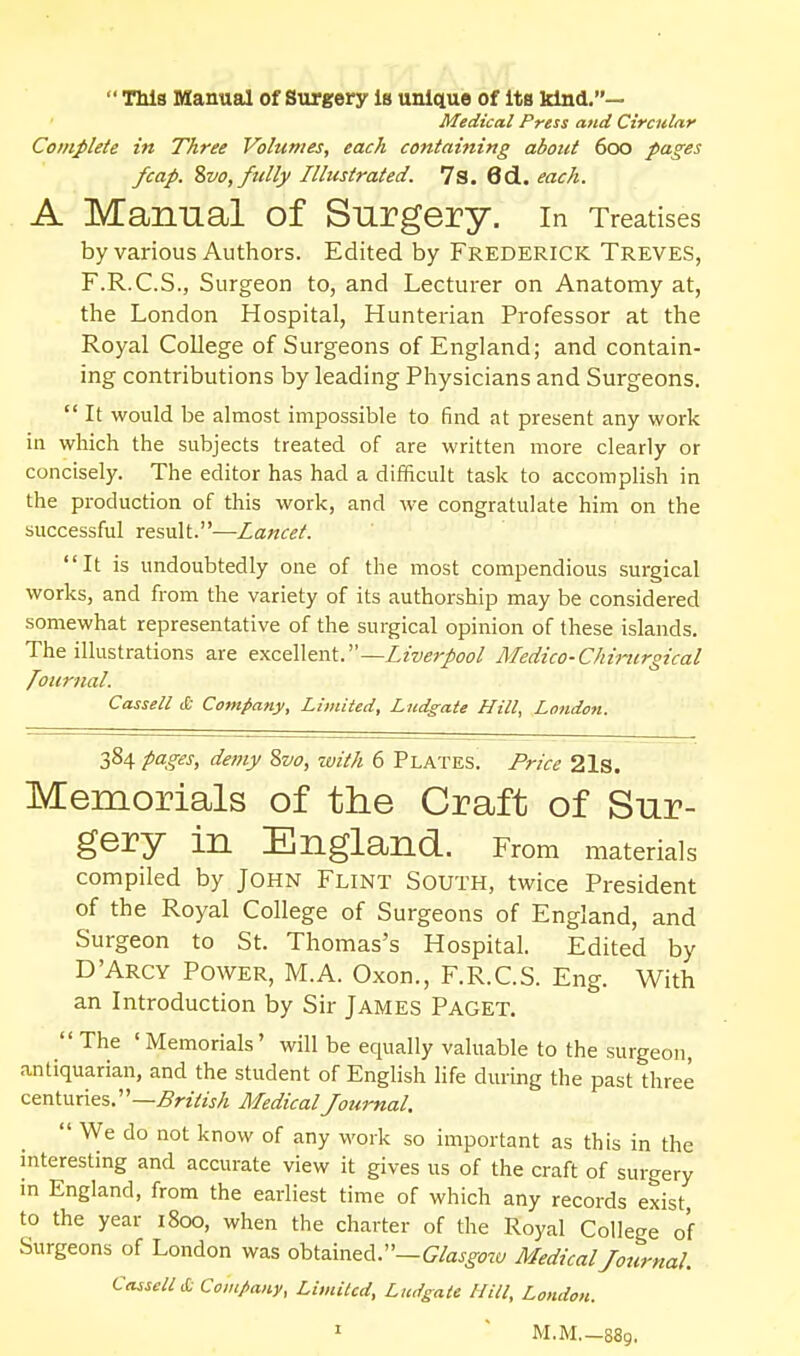  TMs Manual of Surgery is unique of its kind.— Medical Press and Circular Complete in Three Volumes, each containing about 600 pages fcap. %vo,fttlly Illustrated. 7s. 6cl. each. A Manual of Surgery. In Treatises by various Authors. Edited by Frederick Treves, F.R.C.S., Surgeon to, and Lecturer on Anatomy at, the London Hospital, Hunterian Professor at the Royal College of Surgeons of England; and contain- ing contributions by leading Physicians and Surgeons.  It would be almost impossible to find at present any work in which the subjects treated of are written more clearly or concisely. The editor has had a difficult task to accomplish in the production of this work, and we congratulate him on the successful result.—Za«C(?A It is undoubtedly one of the most compendious surgical works, and from the variety of its authorship may be considered somewhat representative of the surgical opinion of these islands. The illustrations are txcQWtnV—Liverpool Medico-Chinirgical J^our7ial. Cassell & Company, Limited, Ludgate Hill, London. 384 pages, dei7iy 8w, with 6 Plates. Price 21s. Memorials of the Craft of Sur- gery in England. From materials compiled by John Flint South, twice President of the Royal College of Surgeons of England, and Surgeon to St. Thomas's Hospital. Edited by D'Arcy Power, M.A. Oxon., F.R.C.S. Eng. With an Introduction by Sir James Paget. The 'Memorials' will be equally valuable to the surgeon, antiquarian, and the student of English life during the past three ceninnai.''—British MedicalJournal.  We do not know of any work so important as this in the interesting and accurate view it gives us of the craft of surgery m England, from the earliest time of which any records exist to the year 1800, when the charter of the Royal College of Surgeons of London was obtained.—(7/aj^<?w Medical Journal. Cassell & Company, Limited, Ludgate Hill, London. ^  M.M 889,