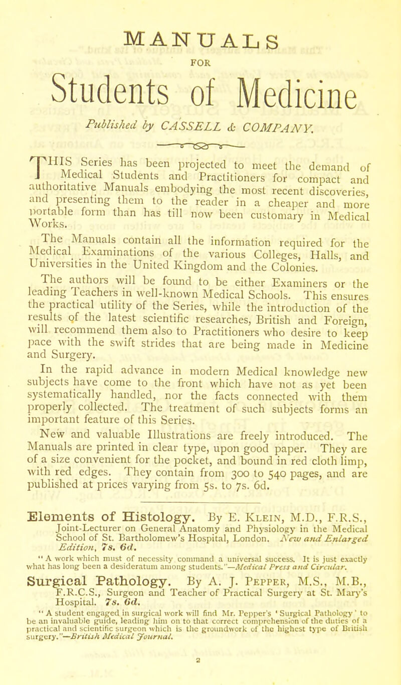 MAISTTJALS FOR Students of Medicine Published by CASSELL & COMPANY. THIS Series has been projected to meet the demand of Medical Students and Practitioners for compact and autliontative Manuals embodying the most recent discoveries and presentmg them to the reader in a cheaper and more portable form than has till now been customary in Medical Works. The Manuals contain all the information required for the Medical Examinations of the various Colleges, Halls, and Universities in the United Kingdom and the Colonies. The authors will be foimd to be either Examiners or the leading Teachers in well-known Medical Schools. This ensures the practical utility of the Series, while the introduction of the results of the latest scientific researches, British and Foreign, will recommend them also to Practitioners who desire to keep pace with the swift strides that are being made in Medicine and Surgery. In the rapid advance in modern Medical knowledge new subjects have come to the front which have not as yet been systematically handled, nor the facts connected with them properly collected. The treatment of such subjects fomis an important feature of this Series. New and valuable Illustrations are freely introduced. The Manuals are printed in clear type, upon good paper. They are of a size convenient for the pocket, and bound in red cloth limp, with red edges. They contain from 300 to 540 pages, and are published at prices vaiying from 5s. to 7s. 6d. Elements of Histology. By E. Klein, M.D., F.R.S., Joint-Lecturer on General Anatomy and Physiology in the Medical School of St. Bartholomew's Hospital, London. Keiu ami Enlarged Edition, 7s. 6d,  A work which must of necessity command a universal success. It is just exactly wliat has long been a desideratum among students.—^/frfi^aiT Press and Cirailar. Surgical Pathology. By A. J. Pepper, M.S., M.B., F.R.C.S., Surgeon and Teacher of Practical Surgerj' at St. Marj''s Hospital. 7s. 6d.  A student engaged in surgical work will find Mr. Pepper's ' Surgical Pathologj'' to be an invaluable guide, leading him on to that correct comprehension of the duties of a practical and scientific surgeon whicli is the groundwork of the highest type of British surgery.—Ertiish Medical Journai, a