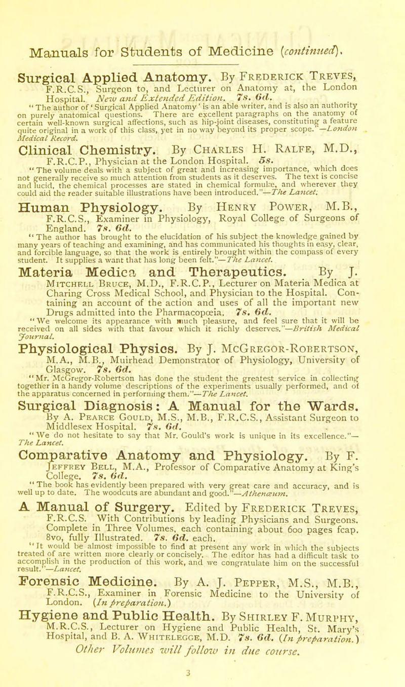 Manuals for Students of Medicine {continued). Surgical Applied Anatomy. By Frederick Treves, F.R.C.S., Surgeon to, and Lecturer on Anatomy at, the London Hospital. New and Exioidcd Edition. 7s, (ill.  The author of' Surgical Applied Anatomy' is an able writer, and is also an authority on purely anatomical questions. There are excellent paragraphs on the anatomy of certain well-known surgical aflections, such as hip-joint diseases, constituting a feature quite original in a work of this class, yet in no way beyond its proper szope.—Lottdo>i Medical Record. Clinical Chemistry. By Charles H. Ralfe, M.D., F.R.C.P., Physician at the London Hospital. 5s.  The volume deals with a subject of great and increasing importance, which does not generally receive so much attention from students as it deserves. The text is concise and lucid, the chemical processes are stated in chemical formul.T:, and wherever they could aid the reader suitable illustrations have been introduced.—Tilt Lajtcet. Human Physiology. By Henry Power, M.B., F.R.C.S., E,\-aminer in Physiology, Royal College of Surgeons of England. 7s. Gil.  The autlior has brought to the elucidation of his subject the knowledge gained by many years of teaching and examining, and has communicated his thouglits in easy, clear, and forcible laiiguage, so that the work is entirely brought within the compass of every student. It supplies a want tliat has long been felt.—The Lancet. Materia Medica and Therapeutics. By J. Mitchell Bruce, M.D., F.R.CP., Lecturer on Materia Medica at Charing Cross Medical School, and Physician to the Hospital. Con- taining an account of the action and uses of all the important new Drugs admitted into the Pharmacopoeia. 7s, 6d.  We welcome its appearance with much pleasure, and feel sure that it will be received on all sides with that favour which it richly deserves.—British Medical Journal. Physiological Physics. By J. McGregor-Robertson, M.A., M.B., Muirhead Demonstrator of Physiology, University of Glasgow. 7s, Gd. Mr. McGregor-Robertson has done the student the greatest service in collecting together in a handy volume descriptions of the experiments usually performed, and of the apparatus concerned in performing them.—T/ie Lancet. Surgical Diagnosis: A Manual for the Wards. By A. Pearce Gould, M.S., M.B., F.R.C.S., Assistant Surgeon to Middlesex Hospital. 7s. Gil, We do not hesitate to say that Ivlr. Gould's work is unique in its excellence.— The Lancet. Comparative Anatomy and Physiology. By F. Jeffrey Bell, M.A., Professor of Comparative Anatomy at King's College. 7s, Gil.  The book has evidently been prepared with very great care and accuracy, and is well up to date. The woodcuts are abundant and good, —yjtheni^iim. A Manual of Surgery. Edited by Frederick Treves, F.R.C.S. With Contributions by leading Physicians and Surgeons. Complete in Three Volumes, each containing about 6oo pages fcap. 8vo, fully Illustrated. 7s. Gd. each.  It would be almost impossible to find at present any work in which the subjects treated of are written more clearly or concisely. The editor has had a difficult task to accomplish m the production of this work, and we congratulate him on the successful result.''—Lancet. Forensic Medicine. By A. J. Pepper, M.S., M.B., F.R.C.S., Examiner in Forensic Medicine to the University of London. (/«preparation.) Hygiene and Public Health. By Shirley F. Murphy, M.R.C.S., Lecturer on Hygiene and Public Health, St. Mary's Hospital, and B. A. Whitrlegge, M.D. 7s. Gil, (/« preparation.\ Other Volumes will follow in due course. 3