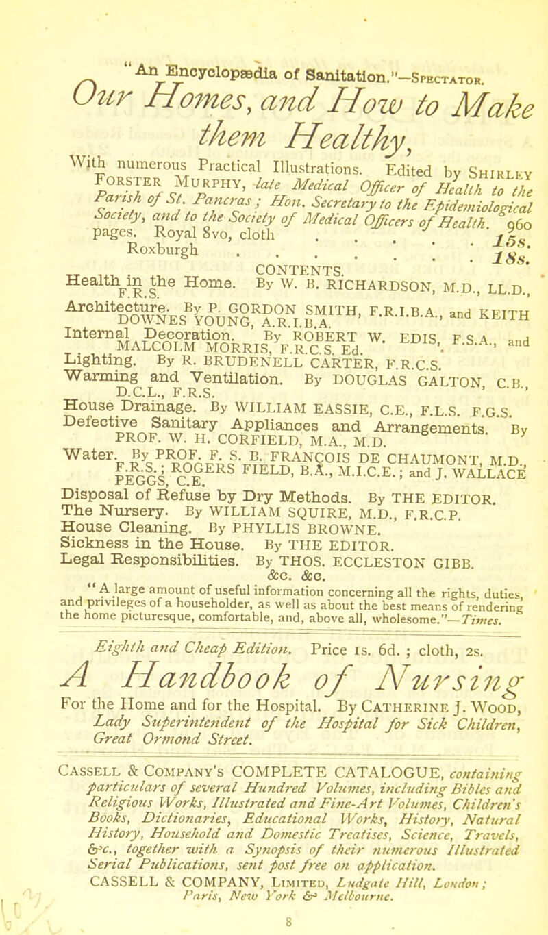  An EncyclopaBdia of Sanltatlon.-SPECTATOR. Uttr Homes, and How to Make them Healthy, With numerous Practical Illustrations. Edited by Shirlky P^Shlf 9^/'^' '%^''f-' Officer of HlaUh w7 / f^^-f^';^''-^'; Hon. Secretary to the Epidemiological Society, and to the Soc.ety of Medical Officers of Health. gCo pages. Royal 8vo, cloth . -f%^. Roxburgh . ' ' ' ^ ' 18s. TT liv, • ,^ CONTENTS. Health_in the Home. By w. B. RICHARDSON, m.d., ll.d.. '^°^»§Es^^Yo''uSE^rR'^; 1^'™' ^'^ '*'™^A?clDT«gRRIS^^F^°c'I^E'd Lighting. By R. BRUDENELL CARTER, F.R.C.S. Warming and Ventilation. By DOUGLAS GALTON c p D.C.L., F.R.S. ' ■ ■' House Drainage. By WILLIAM EASSIE, C.E., F.L.S. F G S Defective Sanitary Appliances and Arrangements ' Bv PROF. W. H. CORFIELD, M.A., M.D. ^- y Water By prof. f. s. b. Francois de chaumont m d lidGi^C.i^'^^ J. WALLici: Disposal of Refuse by Dry Methods. By THE EDITOR. The Nursery. By WILLIAM SQUIRE, AI.D., F.R.C.P. House Cleaning. By Phyllis browne. Sickness in the House. By THE EDITOR. Legal Responsibilities. By THOS. ECCLESTON GIBB &c. &c. A large amount of useful information concerning all the rights duties and privileges of a householder, as well as about the best means of rendering the home picturesque, comfortable, and, above all, wholesome.—rjw/w. Eighth and Cheap Edition. Price is. 6d. ; cloth, 2s. A Handbook of N^crst7zg For the Home aiid for the Hospital. By Catherine J. Wood, Lady Superhitendent of the Hospital for Sick Children, Great Ormond Street. Cassell & Company's COMPLETE CATALOGUE, containing particulars of several Hundred Volumes, including Bibles and Religious Works, Illustrated and Fine-Art Volumes, Children's Books, Dictio?iaries, Educational Works, Histo>y, Natural History, Household and Domestic Treatises, Science, Travels, &^c., together with a Sy?wpsis of their numerous Illustrated Serial Publications, se?it post free on application. CASSELL & COMPANY, Limited, Liidgate Hill, London; Paris, New York &> Melbourne.