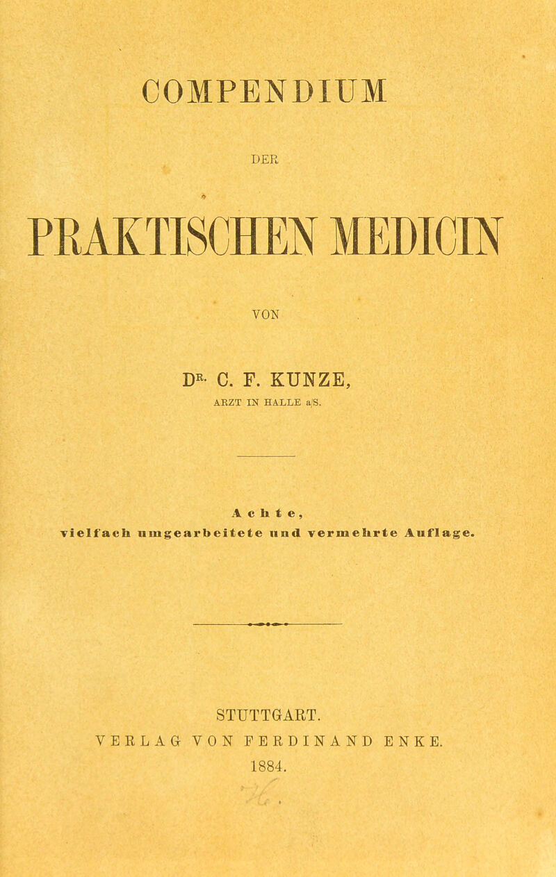 COMPENDIUM DER PRAKTISCHEN MEDICIN VON D^- C. F. KUNZE, ARZT IN HALLE a/S. Achte, If'ach umgearbeitete und vermehrte Auflag STUTTGART. VERLAG VON FERDINAND ENKE. 1884.