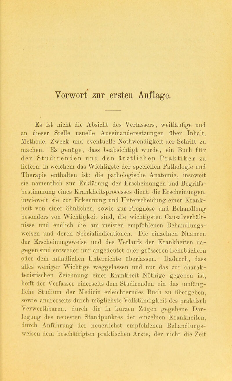 Es ist nicht die Absicht des Verfassers, weitläufige uud an dieser Stelle usuelle Auseinandersetzungen über Inhalt, Methode, Zweck und eventuelle Nothwendigkeit der Schrift zu machen. Es genüge, dass beabsichtigt wurde, ein Buch für den Studirenden und den ärztlichen Praktiker zu liefern, in welchem das Wichtigste der speciellen Pathologie und Therapie enthalten ist: die pathologische Anatomie, insoweit sie namentlich zur Erklärung der Erscheinungen und Begriffs- bestimmung eines Krankheitsprocesses dient, die Erscheinungen, inwieweit sie zur Erkennung und Unterscheidung einer Krank- heit von einer ähnlichen, sowie zur Prognose und Behandlung besonders von Wichtigkeit sind, die wichtigsten Causalverhält- nisse und endlich die am meisten empfohlenen Behandlungs- weisen und deren Specialindicationen. Die einzelnen Nüancen der Erscheinungsweise und des Verlaufs der Krankheiten da- gegen sind entweder nur angedeutet oder grösseren Lehrbüchern oder dem mündlichen Unterrichte überlassen. Dadurch, dass alles weniger Wichtige weggelassen und nur das zur charak- teristischen Zeichnung einer Krankheit Nöthige gegeben ist, hofft der Verfasser einerseits dem Studirenden ein das umfäng- liche Studium der Medicin erleichterndes Buch zu übergeben, sowie andrerseits durch möglichste Vollständigkeit des praktisch Verwerthbaren, durch die in kurzen Zügen gegebene Dar- legung des neuesten Standpunktes der einzelnen Krankheiten, durch Anführung der neuerlichst empfohlenen Behandlungs- weisen dem beschäftigten praktischen Arzte, der nicht die Zeit