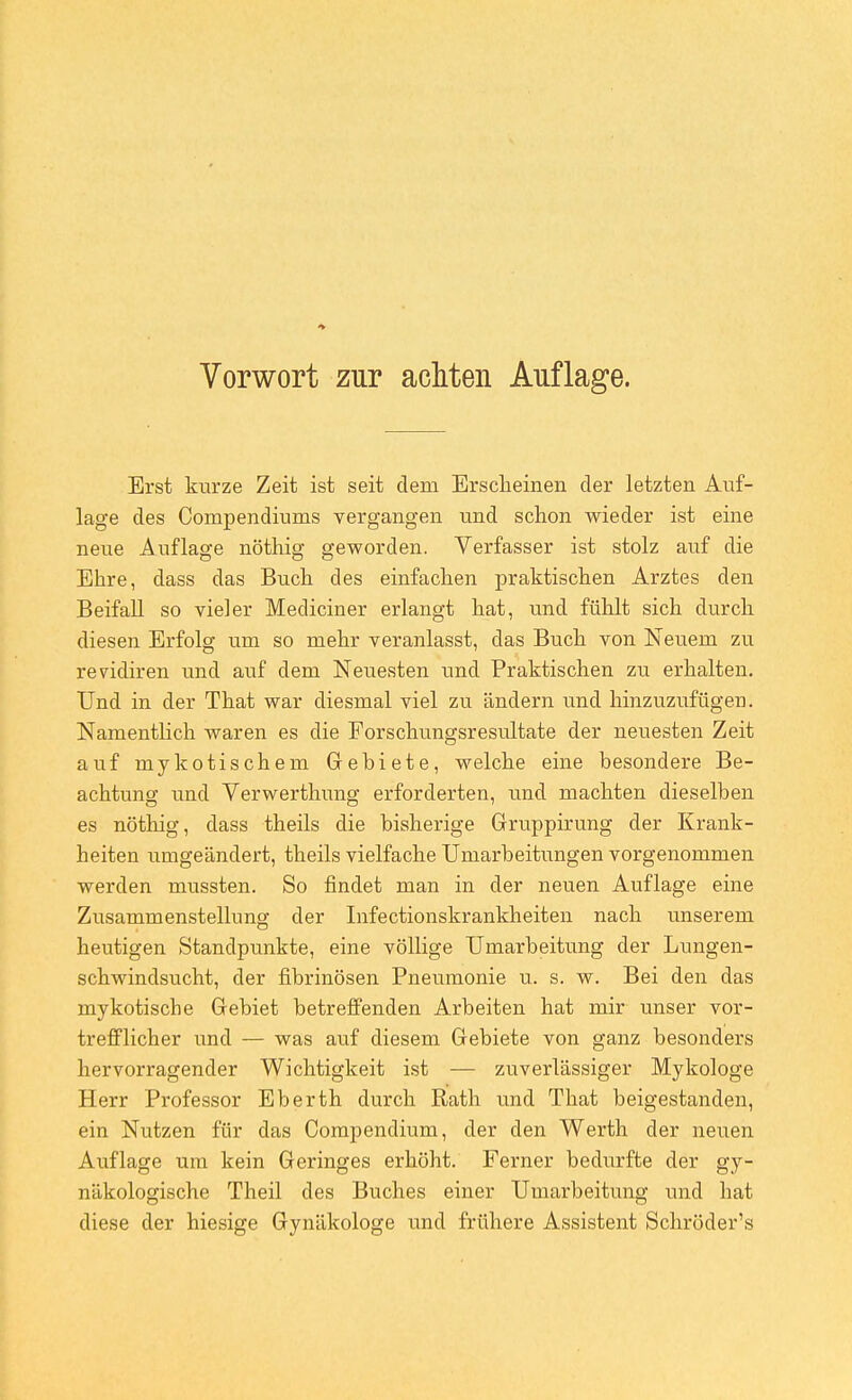 Erst kurze Zeit ist seit dem Erscheinen der letzten Auf- lage des Compendiums vergangen und schon wieder ist eine neue Auflage nöthig geworden. Verfasser ist stolz auf die Ehre, dass das Buch des einfachen praktischen Arztes den Beifall so vieler Mediciner erlangt hat, und fühlt sich durch diesen Erfolg um so mehr veranlasst, das Buch von Neuem zu revidiren und auf dem Neuesten und Praktischen zu erhalten. Und in der That war diesmal viel zu ändern und hinzuzufügen. Namentlich waren es die Forschungsresultate der neuesten Zeit auf mykotischem Gebiete, welche eine besondere Be- achtung und Verwerthung erforderten, und machten dieselben es nöthig, dass theils die bisherige Gruppirung der Krank- heiten umgeändert, theils vielfache Umarbeitungen vorgenommen werden mussten. So findet man in der neuen Auflage eine Zusammenstellung der Infectionskrankheiten nach unserem heutigen Standpunkte, eine völlige Umarbeitung der Lungen- schwindsucht, der fibrinösen Pneumonie u. s. w. Bei den das mykotische Gebiet betreffenden Arbeiten hat mir unser vor- trefflicher imd — was auf diesem Gebiete von ganz besonders hervorragender Wichtigkeit ist — zuverlässiger Mykologe Herr Professor Eberth durch Rath tmd That beigestanden, ein Nutzen für das Compendium, der den Werth der neuen Auflage um kein Geringes erhöht. Ferner bedurfte der gy- näkologische Theil des Buches einer Umarbeitung und hat diese der hiesige Gynäkologe und frühere Assistent Schröder's