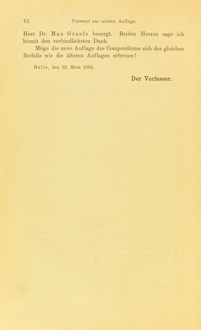Herr Dr. Max Graefe besorgt. Beiden Herren sage ich hiemit den verbindlichsten Dank. Möge die neue Auflage des Compendiums sich des gleichen Beifalls wie die älteren Auflagen erfreuen! Halle, den 30. März 1884. Der Verfasser.