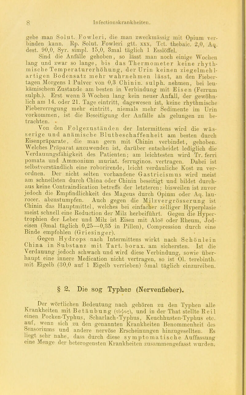 gebe man Solut. Fowleri, die man zweckmässig mit Opium ver- binden kann. Rp. Solut. Fowleri gtt. xxx, Tct. thebaic. 2,0, Au dest. 90,0, Syr. simpl. 15,0, 3mal täglich 1 Esslöffel. Sind die Anfälle gehoben, so lässt man noch einige Wochen lang und zwar so lange, bis das Thermometer keine rhyth- mische Temperaturerhöhung, der Urin keinen ziegelmehl- artigen Bodensatz mehr wahrnehmen lässt, an den Fieber- tagen Morgens 1 Pulver von 0,3 Chinin, sulph. nehmen, bei leu- kämischem Zustande am besten in Verbindung mit Eisen (Ferrum sulph.). Erst wenn 3 Wochen lang kein neuer Anfall, der gewöhn- lich am 14. oder 21. Tage eintritt, dagewesen ist, keine rhji;hmische Fiebererregung mehr eintritt, niemals mehr Sedimente im Urin vorkommen, ist die Beseitigung der Anfälle als gelungen zu be- trachten. . Yon den Folge zuständen der Intermittens wird die wäs- serige und anämische Blutbeschaffenheit am besten durch Eisenpräparate, die man gern mit Chinin verbindet, gehoben. Welches Präparat anzuwenden ist, darüber entscheidet lediglich die Verdauungsfähigkeit des Patienten; am leichtesten wird Tr. ferri pomata und Ammonium muriat. ferruginos. vertragen. Dabei ist selbstverständlich eine roborirende, leicht verdauliche Kost zu ver- ordnen. Der nicht selten vorhandene Gastricismus wird meist am schnellsten durch China oder Chinin beseitigt und bildet durch- aus keine Contraindication betreffs der letzteren; bisweilen ist zuvor jedoch die Empfindlichkeit des Mageus durch Opium oder Aq. lau- rocer. abzustumpfen. Auch gegen die Milzvergrösserung ist Chinin das Hauptmittel, welches bei einfacher zelliger Hyiserplasie meist schnell eine Reduction der Milz herbeiführt. Gegen die Hyper- trophien der Leber und Milz ist Eisen mit Aloe oder Rheum, Jod- eisen (3mal täglich 0,25—0,35 in Pillen), Compression durch eine Binde empfohlen (Griesinger). Gegen Hydrops nach Intermittens wii-kt nach Schönlein Ch ina in Substanz mit Tart. borax. am sichersten. Ist die Verdauung jedoch schwach und wird diese Verbindung, sowie über- haupt eine innere Medication nicht vertragen, so ist Ol. terebinth. mit Eigelb (30,0 auf 1 Eigelb verrieben) 5mal täglich einzureiben. § 2. Die sog Typheü (Nerveufieber). Der wörtlichen Bedeutung nach gehören zu den Typhen alle Krankheiten mit Betäubung (Tö-i/oc), und in der That stellte Reil einen Pocken-Typhus, Scharlach-Typhus, Keuchhusten-Typhus etc. auf, wenn sich zu den genannten Krankheiten Benommenheit des Sensoriums und andere nervöse Erscheinungen hinzugesellteu. Es liegt sehr nahe, dass durch diese symptomatische Auffassung eine Menge der heterogensten Krankheiten zusammengefasst wurden.