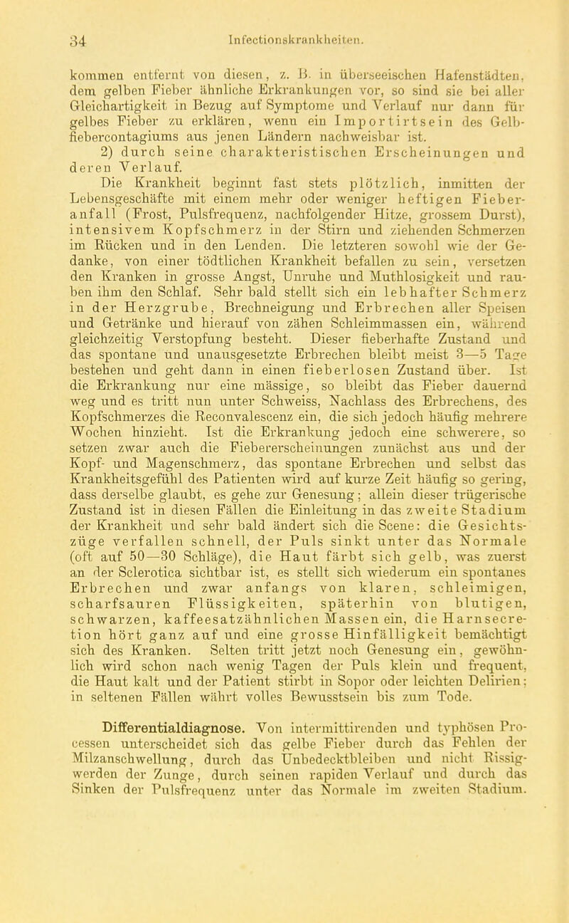 kommen entfernt von diesen, •/. Ji. in überseeischen Hafenstädten, dem gelben Fieber ähnliche Erkrankungen vor, so sind sie bei aller Gleichartigkeit in Bezug auf Symptome und Verlauf nur dann für gelbes Fieber zu erklären, wenn ein Importirtsein des Gelb- fiebercontagiums aus jenen Ländern nachweisbar ist. 2) durch seine charakteristischen Erscheinungen und deren Verlauf. Die Krankheit beginnt fast stets plötzlich, inmitten der Lebensgeschäfte mit einem mehr oder weniger heftigen Fieber- anfall (Frost, Pulsfrequenz, nachfolgender Hitze, grossem Dui'st), intensivem Kopfschmerz in der Stirn und ziehenden Schmerzen im Rücken und in den Lenden. Die letzteren sowohl wie der Ge- danke , von einer tödtlichen Krankheit befallen zu sein, versetzen den Kranken in grosse Angst, Unruhe und Muthlosigkeit und rau- ben ihm den Schlaf. Sehr bald stellt sich ein lebhafter Schmerz in der Herzgrube, Brechneigung und Erbrechen aller Speisen und Getränke und hierauf von zähen Schleimmassen ein, während gleichzeitig Verstopfung besteht. Dieser fieberhafte Zustand und das spontane und unausgesetzte Erbrechen bleibt meist 3—ö Taore bestehen und geht dann in einen fieberlosen Zustand über. Ist die Erkrankung nur eine mässige, so bleibt das Fieber dauernd weg und es tritt nun unter Schweiss, Nachlass des Erbrechens, des Kopfschmerzes die Reconvalescenz ein, die sich jedoch häufig mehrere Wochen hinzieht. Ist die Erkrankung jedoch eine schwerere, so setzen zwar auch die Fiebererscheinungen zunächst aus und der Kopf- und Magenschmerz, das spontane Erbrechen und selbst das Krankheitsgefühl des Patienten wird auf kurze Zeit häufig so gering, dass derselbe glaubt, es gehe zur Genesung; allein dieser trügerische Zustand ist in diesen Fällen die Einleitung in das zweite Stadium der Krankheit und sehr bald ändert sich die Scene: die Gesichts- züge verfallen schnell, der Puls sinkt unter das Normale (oft auf 50—30 Schläge), die Haut färbt sich gelb, was zuerst an der Sclerotica sichtbar ist, es stellt sich wiederum ein spontanes Erbrechen und zwar anfangs von klaren, schleimigen, scharfsauren Flüssigkeiten, späterhin von blutigen, schwarzen, kaffeesatzähnlichen Massen ein, die Harnsecre- tion hört ganz auf und eine grosse Hinfälligkeit bemächtigt sich des Kranken. Selten tritt jetzt noch Genesung ein, gewöhn- lich wird schon nach wenig Tagen der Puls klein und frequent, die Haut kalt und der Patient stirbt in Sopor oder leichten Delirien: in seltenen Fällen währt volles Bewusstsein bis zum Tode. Dififerentialdiagnose. Von intermittirenden und typhösen Pro- cessen unterscheidet sich das gelbe Fieber durch das Fehlen der Milzansehwellung, durch das Unbedecktbleiben und nicht Rissig- werden der Zunge, durch seinen rapiden Verlauf und durch das Sinken der Pulsfrequenz unter das Normale im zweiten Stadium.