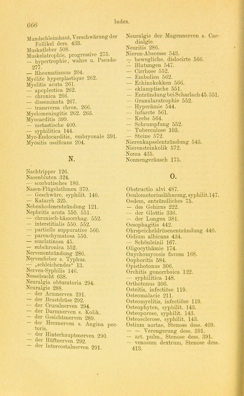 Mundschleimhaut, Verschwärung der Follikel ders. 433. Muskatleber 508. Muskelatrophie, progressive 275. — hypertrophie, wahre u. Pseudo- 277. — Rheumatismus 204. Myelite hyperplastique 262. Myelitis acuta 261. — apoplectica 262. — chronica 266. — disseminata 267. — transversa cliron. 266. Myelomeningitis 262. 263. Myocarditis 399. — metastische 400. — syphilitica 144. Myo-Endocarditis, embryonale 391. Myositis ossificans 204. N. Nachtripper 126. Nasenbluten 324. — scorbutisches 180. Nasen-Flügelathmen 379. — Geschwüre, syphilit. 140. — Katarrh 325. Nebenhodenentzündung 121. Nephritis acuta 550. 551. — chi-onisch-hämorrhag. 552. — interstitialis 550. 552. — partielle suppurative 560. — parenchymatosa 550. — scarlatinosa 45. — subchronica 552. NeiTenentzündung 286. Nervenfieber s. Typhus. — „schleichendes 13. Nerven-Syphilis 146. Nesselsucht 638. Neuralgia obturatoria 294. Neuralgie 288. — der Armnerven 291. — der Brustdrüse 292. — der Cruralnerven 294. — der Darmnei-\;en s. Kolik. — der Gesichtsnerven 289. — der Herznerven s. Angina pec- toris. — der Hinterhauptsnerven 290. — der Hüftnei-ven 292. — der Intercostalnerven 291. Neuralgie der Magennei-ven s. Car- dialgie. Neuritis 286. Nieren-Abscesse 543. — bewegliche, dislocirte 566. — Blutungen 547. — Cin-hose 552. — Embolien 562. — Echinokokken 566. — eklamptische 551. — Entzündungbei Scharlach 45.551. — Granularatrophie 552. — Hyperämie 544. — Infarcte 561. - Krebs 564. — Schrampfung 552. — Tuberculose 103. — Steine 572. Nierenkapselentzündung 543. Nierensteinkolik 572. Noma 435. Nonnengeräuscb 175. 0. Obstructio alvi 487. 0 culomotoriuslähmung, syiohilit. 147. Oedem, entzündliches 75. — des Gehirns 222. — der Glottis 336. — der Lungen 381. Oesophagitis 442. Ohrsi3eicheldi'üsenentzünduiig 440. Oidium albicans 434. — Schönleinii 167. Oligocythämie 174. Onychomycosis favosa 168. Oophoritis 584. Opisthotonus 306. Orchitis gonorrhoica 122. — syphilitica 148. Orthotonus 306. Osteitis, infectiöse 119. Osteomalacie 211. Osteomyelitis, infectiöse 119. Osteophyten, sjqDliilit. 143. Osteoporose, sj'philit. 143. Osteosclerose, sj^ihilit. 143. Ostium aortae, Stenose dess. 409. — — Verengerung dess. 391. — art. pulni., Stenose dess. 391. -- venosum dextrum. Stenose dess. 418.