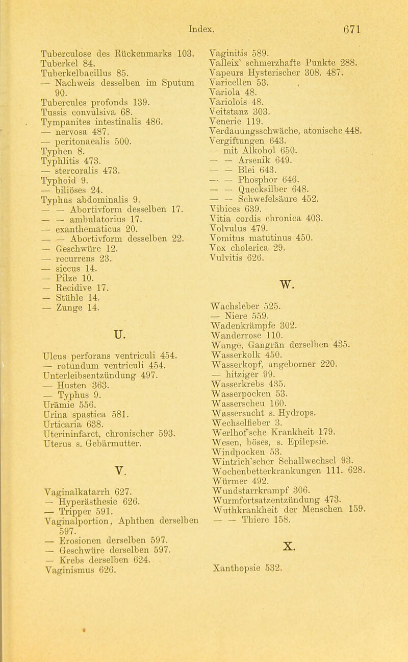 Tuberculose des Rückenmarks 103. Tuberkel 84. Tuberkelbacillus 85. — Nachweis desselben im Sputum 90. Tubercules profonds 139. Tussis convulsiva 68. Tympanites intestinalis 486. — nervosa 487. —■ peritonaealis 500. Typhen 8. Typhlitis 473. — stercoralis 473. Typhoid 9. — biliöses 24. Typhus abdominalis 9. — — Abortivform desselben 17. — — ambulatorius 17. — exanthematicus 20. — — Aboi-tivform desselben 22. — Geschwüre 12. — recurrens 23. — siccus 14. — Püze 10. — Recidive 17. — Stühle 14. — Zunge 14. u. Ulcus perforans venti'iculi 454. — rotundum ventriculi 454. ünterleibsentzündung 497. — Husten 363. — Typhus 9. Urämie 556. ürina spastica 581. Urticaria 638. Uterininfarct, chronischer 593. Uterus s. Gebärmutter. V. Vaginalkatarrh 627. — Hyperästhesie 626. — Tripper 591. Vaginalportion, Aphthen derselben 597. — Erosionen derselben 597. — Geschwüre derselben 597. — Krebs derselben 624. Vaginismus 626. Vaginitis 589. Valleix' schmerzhafte Punkte 288. Vapeurs Hysterischer 308. 487. Varicellen 53. Vai-iola 48. Variolois 48. Veitstanz 303. Venerie 119. Verdauungsschwäche, atonische 448. Vergiftungen 643. — mit Alkohol 650. — — Arsenik 649. — - Blei 643. — — Phosphor 646. — — Quecksilber 648. — — Schwefelsäure 452. Vibices 639. Vitia cordis chronica 403. Volvulus 479. Vomitus matutinus 450. Vox cholerica 29. Vulvitis 626. w. Wachsleber 525. — Niere 559. Wadenkrämpfe 302. Wanderrose HO. Wange, Gangrän derselben 435. Wasserkolk 450. Wasserkopf, angeborner 220. — hitziger 99. Wasserla-ebs 435. Wasserpocken 53. Wasserscheu 160. Wassersucht s. Hydrops. Wechselfieber 3. Werlhofsche Krankheit 179. Wesen, böses, s. Epilepsie. Windpocken 53. Wintrich'scher Schallwechsel 93. Wochenbetterkrankungen III. 628. Würmer 492. Wundstarrkrampf 306. Wurmfortsatzentzündung 473. Wuthkranldaeit der Menschen 159. Thiere 158. X. Xanthopsie 532.