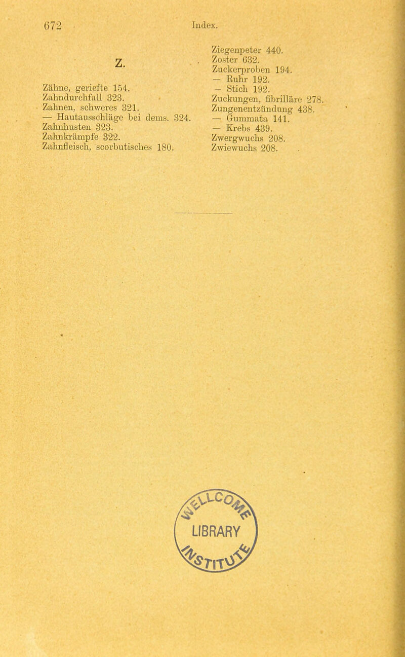 z. Zähne, geriefte 154. Zalmdurchfall 323. Zahnen, schwei-es 321. — Hautausschläge bei deius. 324. Zahuhusten 323. Zahnki-änipfe 322. Zahnfleisch, scorbutisches 180. Ziegenpeter 440. Zoster G32. Zuckerproben 194. - Ruhr 192. - Stich 192. Zuckungen, fibrilläre 278 Zungenentzündung 438. - Gummata 141. - Kreb.s 439. Zwergwuclis 208. Z-wiewuchs 208.