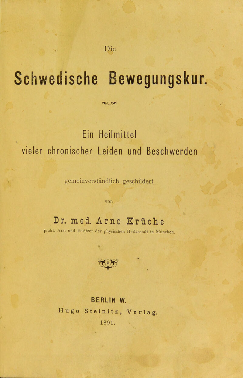 Schwedische Bewegungskur. Ein Heilmittel vieler chronischer Leiden und Beschwerden gemeinverständlich geschildert von Dr. med. Arno Kr üche prakt. Arzt und Besitzer der physischen Heilanstalt in München. BERLIN W. Hugo Steinitz, Verlag. 1891.