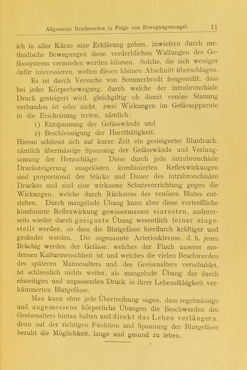 ich in aller Kürze eine Erklärung geben, inwiefern durch me- thodische Bewegungen diese verderblichen Wallungen des Ge- lasssystems vermieden werden können. Solche, die sich weniger dafür interessieren, wollen diesen kleinen Abschnitt überschlagen. Es ist durch Versuche von Sommerbrodt festgestellt, dass bei jeder Körperbewegung, durch welche der intrabronchiale Druck gesteigert wird, gleichgiltig ob damit venöse Stauung verbunden ist oder nicht, zwei Wirkungen im Gefässapparate in die Erscheinung treten, nämlich: 1) Entspannung der Gefässwände und 2) Beschleunigung der Herzthätigkeit. Hieran schliesst sich auf kurze Zeit ein gesteigerter Blutdruck, nämlich übermässige Spannung der Gefässwände und Verlang- samung; der Herzschläge. Diese durch jede intrabronchiale Drucksteigerung ausgelösten kombinierten Reflexwirkungen sind proportional der Stärke und Dauer des intrabronchialen Druckes und sind eine wirksame Schutzvorrichtung gegen die Wirkungen, welche durch Rückstoss des venösen Blutes ent- stehen. Durch mangelnde Übung kann aber diese vortreffliche kombinirte Reflexwirkung gewissermassen einrosten, anderer- seits wieder durch geeignete Übung wesentlich feiner einge- stellt werden, so dass die Blutgefässe hierdurch kräftiger und gesünder werden. Die sogenannte Arteriosklerose, d. h. jenes Brüchig werden der Gefässe, welches der Fluch unserer mo- dernen Kulturmenschheit ist und welches die vielen Beschwerden des späteren Mannesalters und des Greisenalters verschuldet, ist schliesslich nichts weiter, als mangelnde Übung der durch einseitigen und unpassenden Druck in ihrer Lebensfähigkeit ver- kümmerten Blutgefässe. Man kann ohne jede Übertreibung sagen, dass regelmässige und angemessene körperliche Übungen die Beschwerden des Greisenalters hintan halten und direkt das Leben verlängern, denn auf der richtigen Funktion und Spannung der Blutgefässe beruht die Möglichkeit, lange und gesund zu leben.