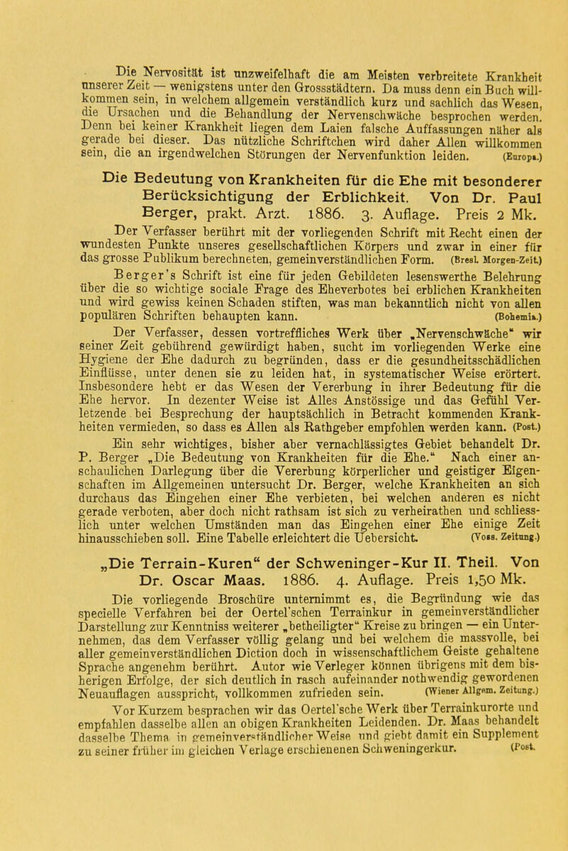 Die Nervosität ist tinzweifelhaft die am Meisten verbreitete Krankheit unserer Zeit — wenigstens unter den Grossstädtern. Da muss denn ein Buch will- kommen sein, in welchem allgemein verständlich kurz und sachlich das Wesen, die Ursachen und die Behandlung der Nervenschwäche besprochen werden. Denn bei keiner Krankheit liegen dem Laien falsche Auffassungen näher als gerade_ bei dieser. Das nützliche Schriftchen wird daher Allen willkommen sein, die an irgendwelchen Störungen der Nervenfunktion leiden. (Europi.) Die Bedeutung von Krankheiten für die Ehe mit besonderer Berücksichtigung der Erblichkeit. Von Dr. Paul Berger, prakt. Arzt. 1886. 3. Auflage. Preis 2 Mk. Der Verfasser berührt mit der vorliegenden Schrift mit Recht einen der wundesten Punkte unseres gesellschaftlichen Körpers und zwar in einer für das grosse Publikum berechneten, gemeinverständlichen Form. (Brest Morgen-Zeit) Berg er's Schrift ist eine für jeden Gebildeten lesenswerthe Belehrung über die so wichtige sociale Frage des Eheverbotes bei erblichen Krankheiten und wird gewiss keinen Schaden stiften, was man bekanntlich nicht von allen populären Schriften behaupten kann. (Bohemia.) Der Verfasser, dessen vortreffliches Werk über .Nervenschwäche wir seiner Zeit gebührend gewürdigt haben, sucht im vorliegenden Werke eine Hygiene der Ehe dadurch zu begründen, dass er die gesundheitsschädlichen Einflüsse, unter denen sie zu leiden hat, in systematischer Weise erörtert. Insbesondere hebt er das Wesen der Vererbung in ihrer Bedeutung für die Ehe hervor. In dezenter Weise ist Alles Anstössige und das Gefühl Ver- letzende . bei Besprechung der hauptsächlich in Betracht kommenden Krank- heiten vermieden, so dass es Allen als Rathgeber empfohlen werden kann. (Post.) Ein sehr wichtiges, bisher aber vernachlässigtes Gebiet behandelt Dr. P. Berger „Die Bedeutung von Krankheiten für die Ehe. Nach einer an- schaulichen Darlegung über die Vererbung körperlicher und geistiger Eigen- schaften im Allgemeinen untersucht Dr. Berger, welche Krankheiten an sich durchaus das Eingehen einer Ehe verbieten, bei welchen anderen es nicht gerade verboten, aber doch nicht rathsam ist sich zu verheirathen und schliess- lich unter welchen Umständen man das Eingehen einer Ehe einige Zeit hinausschieben soll. Eine Tabelle erleichtert die Uebersicht (Vom. Zeitung.) „Die Terrain-Kuren der Schweninger-Kur II. Theil. Von Dr. Oscar Maas. 1886. 4. Auflage. Preis 1,50 Mk. Die vorliegende Broschüre unternimmt es, die Begründung wie das specielle Verfahren bei der Oertel'schen Terrainkur in gemeinverständlicher Darstellung zur Kenntniss weiterer „beteiligter Kreise zu bringen — ein Unter- nehmen, das dem Verfasser völlig gelang und bei welchem die massvolle, bei aller gemeinverständlichen Diction doch in wissenschaftlichem Geiste gehaltene Sprache angenehm berührt. Autor wie Verleger können übrigens mit dem bis- herigen Erfolge, der sich deutlich in rasch aufeinander nothwendig gewordenen Neuauflagen ausspricht, vollkommen zufrieden sein. (Wiener Aiig«m. Zeitung.) Vor Kurzem besprachen wir das Oertel'sche Werk über Terrainkurorte und empfahlen dasselbe allen an obigen Krankheiten Leidenden. Dr. Maas behandelt dasselbe Thema in gemeinverständlicher Weise und giebt damit ein Supplement zu seiner früher im gleichen Verlage erschienenen Schweningerkur. (Post.