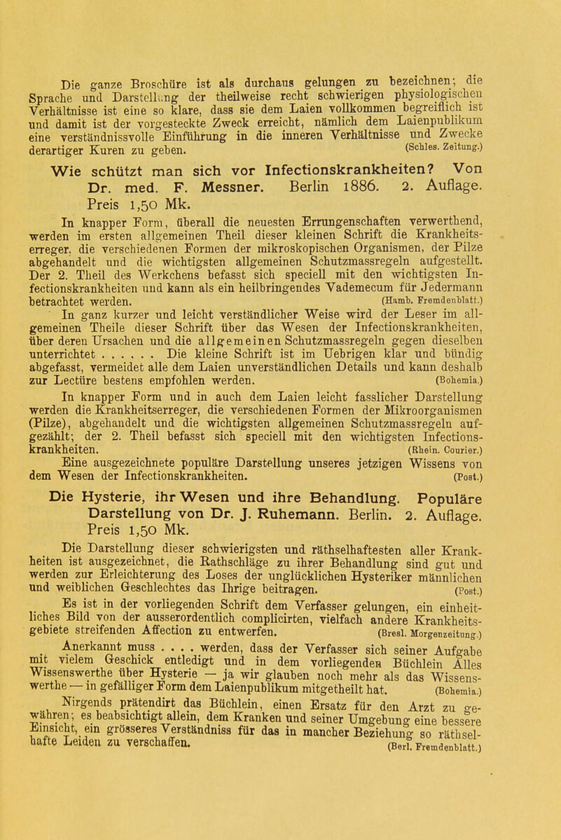 Die ganze Broschüre ist als durchaus gelungen zu bezeichnen; die Sprache und Darstellung der theilweise recht schwierigen physiologischen Verhältnisse ist eine so klare, dass sie dem Laien vollkommen begreiflich ist und damit ist der vorgesteckte Zweck erreicht, nämlich dem Laienpublikum eine verständnissvolle Einführung in die inneren Verhältnisse und Zwecke derartiger Kuren zu geben. (SchIes- Zeitung.) Wie schützt man sich vor Infectionskrankheiten? Von Dr. med. F. Messner. Berlin 1886. 2. Auflage. Preis 1,50 Mk. In knapper Form, überall die neuesten Errungenschaften verwerthend, werden im ersten allgemeinen Theil dieser kleinen Schrift die Krankheits- erreger, die verschiedenen Formen der mikroskopischen Organismen, der Pilze abgehandelt und die wichtigsten allgemeinen Schutzmassregeln aufgestellt. Der 2. Theil des Werkchens befasst sich speciell mit den wichtigsten In- fectionskrankheiten und kann als ein heilbringendes Vademecum für Jedermann betrachtet werden. (Hamb. Fremdenblatt.) In ganz kurzer und leicht verständlicher Weise wird der Leser im all- gemeinen Theile dieser Schrift über das Wesen der Infectionskrankheiten, über deren Ursachen und die allgemeinen Schutzmassregeln gegen dieselben unterrichtet Die kleine Schrift ist im Uebrigen klar und bündig abgefasst, vermeidet alle dem Laien unverständlichen Details und kann deshalb zur Lectüre bestens empfohlen werden. (Bobemia.) In knapper Form und in auch dem Laien leicht fasslicher Darstellung werden die Krankheitserreger, die verschiedenen Formen der Mikroorganismen (Pilze), abgehandelt und die wichtigsten allgemeinen Schutzmassregeln auf- gezählt; der 2. Theil befasst sich speciell mit den wichtigsten Infections- krankheiten. (Rhein. Courier.) Eine ausgezeichnete populäre Darstellung unseres jetzigen Wissens von dem Wesen der Infectionskrankheiten. (Post.) Die Hysterie, ihr Wesen und ihre Behandlung. Populäre Darstellung von Dr. J. Ruhemann. Berlin. 2. Auflage. Preis 1,50 Mk. Die Darstellung dieser schwierigsten und räthselhaftesten aller Krank- heiten ist ausgezeichnet, die Eathschläge zu ihrer Behandlung sind gut und werden zur Erleichterung des Loses der unglücklichen Hysteriker männlichen und weiblichen Geschlechtes das Ihrige beitragen. (Post.) Es ist in der vorliegenden Schrift dem Verfasser gelungen, ein einheit- liches Bild von der ausserordentlich complicirten, vielfach andere Krankheits- gebiete streifenden Affection zu entwerfen. (Bresi. Modenzeitung.) Anerkannt muss .... werden, dass der Verfasser sich seiner Aufgabe mit vielem Geschick entledigt und in dem vorliegenden Büchlein Alles Wissenswerthe über Hysterie — ja wir glauben noch mehr als das Wissens- werthe — in gefälliger Form dem Laienpublikum mitgetheilt hat, (Bohemia.) Nirgends prätendirt das Büchlein, einen Ersatz für den Arzt zu °-e- währen; es beabsichtigt allein, dem Kranken und seiner Umgebung eine bessere Einsicht, ein grösseres Verständniss für das in mancher Beziehung so rätsel- hafte Leiden ZU Verschaffen. (Ber? Fremdenblatt.)