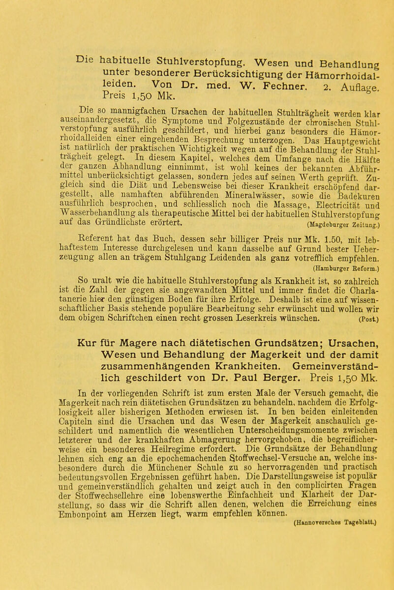 Die habituelle Stuhlverstopfung. Wesen und Behandlung unter besonderer Berücksichtigung der Hämorrhoidal- leiden. Von Dr. med. W. Fechner. 2. Auflage Preis 1,50 Mk. Die so mannigfachen Ursachen der habituellen Stuhlträgheit werden klar auseinandergesetzt, die Symptome und Folgezustände der chronischen Stuhl- verstopfung ausführlich geschildert, und hierbei ganz besonders die Hämor- rhoidalleiden einer eingehenden Besprechung unterzogen. Das Hauptgewicht ist naturlich der praktischen Wichtigkeit wegen auf die Behandlung der Stuhl- tragheit gelegt. In diesem Kapitel, welches dem Umfange nach die Hälfte der ganzen Abhandlung einnimmt, ist wohl keines der bekannten Abführ- mittel unberücksichtigt gelassen, sondern jedes auf seinen Werth geprüft. Zu- gleich sind die Diät und Lebensweise bei dieser Krankheit erschöpfend dar- gestellt^ alle namhaften abführenden Mineralwässer, sowie die Badekuren ausführlich besprochen, und schliesslich noch die Massage, Electricität und Wasserbehandlung als therapeutische Mittel bei der habituellen Stuhlverstopfung auf das Gründlichste erörtert. (Magdeburger Zeitung.) Keferent hat das Buch, dessen sehr billiger Preis nur Mk. 1.50, mit leb- haftestem Interesse durchgelesen und kann dasselbe auf Grund bester Ueber- zeugung allen an trägem Stuhlgang Leidenden als ganz votrefflich empfehlen. (Hamburger Reform.) So uralt wie die habituelle Stuhlverstopfung als Krankheit ist, so zahlreich ist die Zahl der gegen sie angewandten Mittel und immer findet die Charla- tanerie hier den günstigen Boden für ihre Erfolge. Deshalb ist eine auf wissen- schaftlicher Basis stehende populäre Bearbeitung sehr erwünscht und wollen wir dem obigen Schriftchen einen recht grossen Leserkreis wünschen. (Post) Kur für Magere nach diätetischen Grundsätzen; Ursachen, Wesen und Behandlung der Magerkeit und der damit zusammenhängenden Krankheiten. Gemeinverständ- lich geschildert von Dr. Paul Berger. Preis 1,50 Mk. In der vorliegenden Schrift ist zum ersten Male der Versuch gemacht, die Magerkeit nach rein diätetischen Grundsätzen zu behandeln, nachdem die Erfolg- losigkeit aller bisherigen Methoden erwiesen ist. In ben beiden einleitenden Capiteln sind die Ursachen und das Wesen der Magerkeit anschaulich ge- schildert und namentlich die wesentlichen Unterscheidungsmomente zwischen letzterer und der krankhaften Abmagerung hervorgehoben, die begreiflicher- weise ein besonderes Heilregime erfordert. Die Grundsätze der Behandlung lehnen sich eng an die epochemachenden Stoffwechsel-Versuche an, welche ins- besondere durch die Münchener Schule zu so hervorragenden und practisch bedeutungsvollen Ergebnissen geführt haben. Die Darstellungsweise ist populär und gemeinverständlich gehalten und zeigt auch in den complicirten Fragen der Stoffwechsellehre eine lobenswerthe Einfachheit und Klarheit der Dar- stellung, so dass wir die Schrift allen denen, welchen die Erreichung eines Embonpoint am Herzen liegt, warm empfehlen können. (HannoTersches Tageblatt)