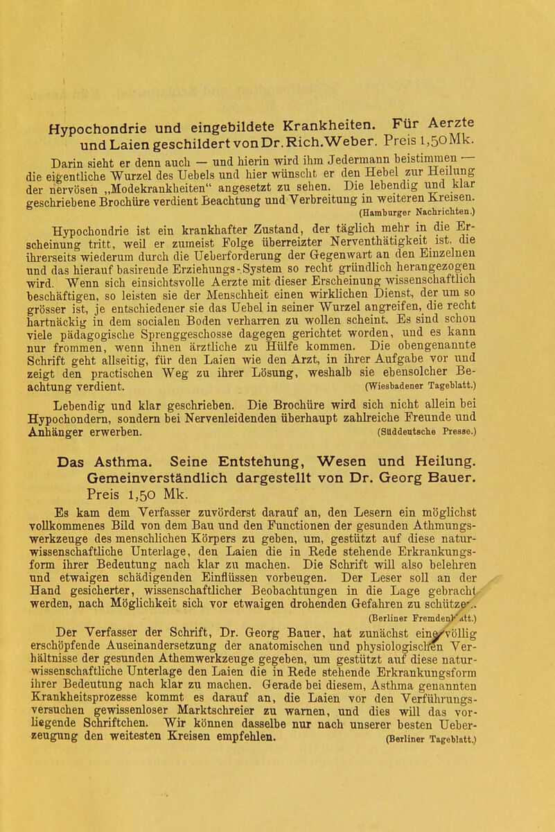 Hypochondrie und eingebildete Krankheiten. Für Aerzte und Laien geschildert von Dr. Rich.Weber. Preis 1,50 Mk. Darin sieht er denn auch - und hierin wird ihm Jedermann beistimmen — die eigentliche Wurzel des Uebels und hier wünscht er den Hebel zur Heilung der nervösen „Modekrankheiten angesetzt zu sehen. Die lebendig und klar geschriebene Brochüre verdient Beachtung und Verbreitung m weiteren Kreisen. (Hamburger Nachrichten.) Hypochondrie ist ein krankhafter Zustand, der täglich mehr in die Er- scheinung tritt, weil er zumeist Folge überreizter Nerventhätigkeit ist, die ihrerseits wiederum durch die Ueberforderung der Gegenwart an den Einzelnen und das hierauf basireude Erziehungs-System so recht gründlich herangezogen wird. Wenn sich einsichtsvolle Aerzte mit dieser Erscheinung wissenschaftlich beschäftigen, so leisten sie der Menschheit einen wirklichen Dienst, der um so grösser ist, je entschiedener sie das Uebel in seiner Wurzel angreifen,_ die recht hartnäckig in dem socialen Boden verharren zu wollen scheint. Es sind schon viele pädagogische Sprenggeschosse dagegen gerichtet worden, und es kann nur frommen, wenn ihnen ärztliche zu Hülfe kommen. Die obengenannte Schrift geht allseitig, für den Laien wie den Arzt, in ihrer Aufgabe vor und zeigt den practischen Weg zu ihrer Lösung, weshalb sie ebensolcher Be- achtung verdient. (Wiesbadener Tageblatt.) Lebendig und klar geschrieben. Die Brochüre wird sich nicht allein bei Hypochondern, sondern bei Nervenleidenden überhaupt zahlreiche Freunde und Anhänger erwerben. (Süddeutsche Presse.) Das Asthma. Seine Entstehung, Wesen und Heilung. Gemeinverständlich dargestellt von Dr. Georg Bauer. Preis 1,50 Mk. Es kam dem Verfasser zuvörderst darauf an, den Lesern ein möglichst vollkommenes Bild von dem Bau und den Functionen der gesunden Athmungs- werkzeuge des menschlichen Körpers zu geben, um, gestützt auf diese natur- wissenschaftliche Unterlage, den Laien die in Bede stehende Erkrankungs- form ihrer Bedeutung nach klar zu machen. Die Schrift will also belehren und etwaigen schädigenden Einflüssen vorbeugen. Der Leser soll an der Hand gesicherter, wissenschaftlicher Beobachtungen in die Lage gebracht, werden, nach Möglichkeit sich vor etwaigen drohenden Gefahren zu schütze<. (Berliner Fremden?'att.) Der Verfasser der Schrift, Dr. Georg Bauer, hat zunächst einar'völlig erschöpfende Auseinandersetzung der anatomischen und physiologischen Ver- hältnisse der gesunden Athemwerkzeuge gegeben, um gestützt auf diese natur- wissenschaftliche Unterlage den Laien die in Rede stehende Erkrankungsform ihrer Bedeutung nach klar zu machen. Gerade bei diesem, Asthma genannten Krankheitsprozesse kommt es darauf an, die Laien vor den Verführungs- versuchen gewissenloser Marktschreier zu warnen, und dies wül das vor- liegende Schriftchen. Wir können dasselbe nur nach unserer besten Ueber- zeugung den weitesten Kreisen empfehlen. (Berliner Tageblatt.)