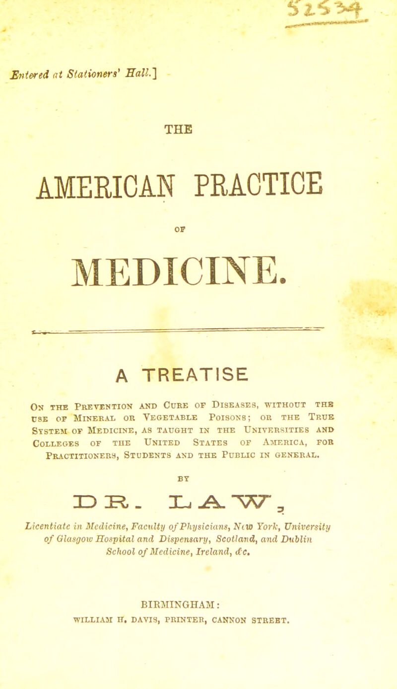 Entered at Stationers' Hall.] THE AMERICAN PRACTICE OF MEDICINE. A TREATISE On the Prevention and Cure op Diseases, without the use of Mineral or Vegetable Poisons; or the True System of Medicine, as taught in the Universities and Colleges of the United States of America, fob Practitioners, Students and the Public in general. Licentiate in Medicine, Faculty of Physicians, Niw York, University of Glasgow Hospital and Dispensary, Scotland, and Dublin School of Medicine, Ireland, dc. BIRMINGHAM: WILLIA5I Ht DAVIS, PRINTER, CANNON STREET.