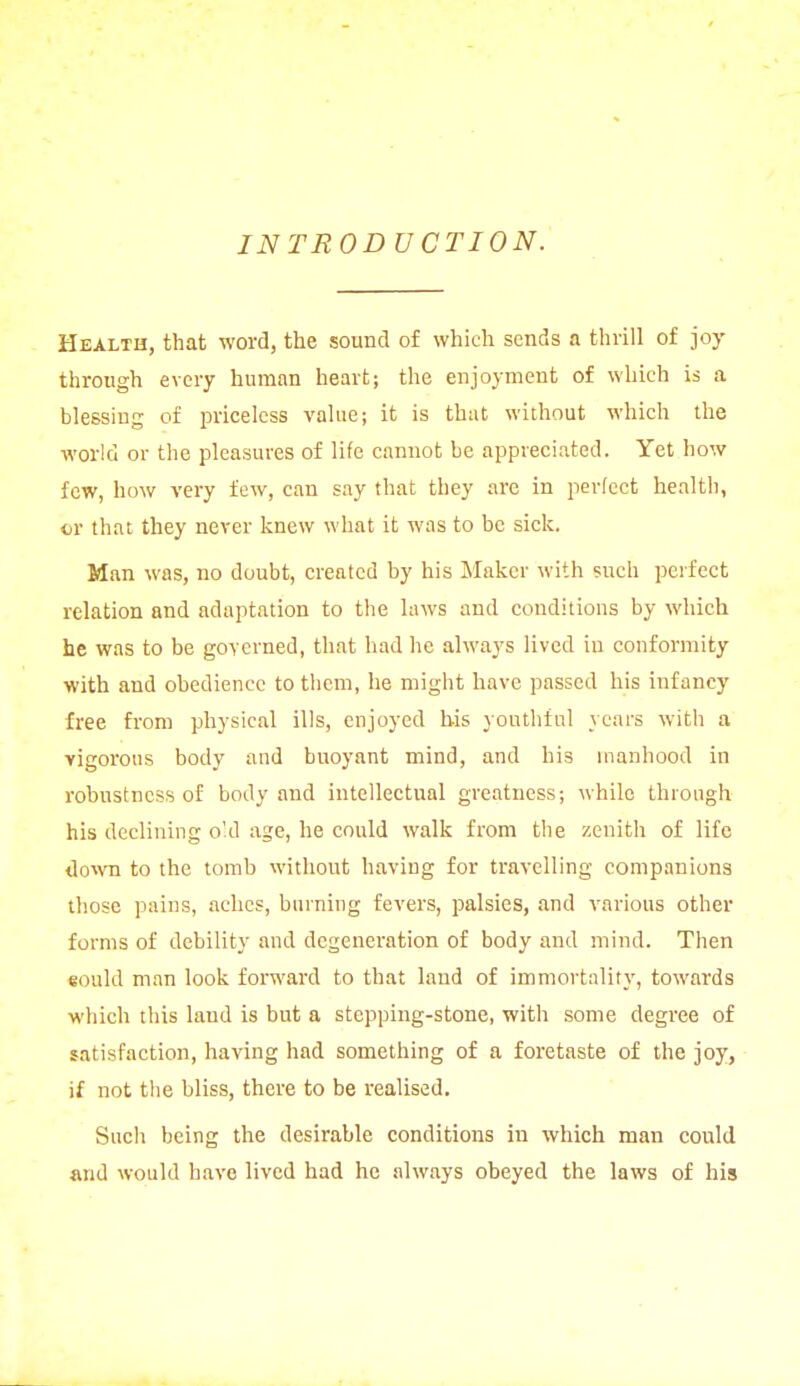 INTRODUCTION. Health, that word, the sound of which sends a thrill of joy through every human heart; the enjoyment of which is a blessing of priceless value; it is that without which the world or the pleasures of life cannot be appreciated. Yet how few, how very few, can say that they are in perfect health, or that they never knew what it was to be sick. Man was, no doubt, created by his Maker with such perfect relation and adaptation to the laws and conditions by which he was to be governed, that had he always lived in conformity with and obedience to them, he might have passed his infancy free from physical ills, enjoyed his youthful years with a vigorous body and buoyant mind, and his manhood in robustness of body and intellectual greatness; while through his declining old age, he could walk from the zenith of life down to the tomb without having for travelling companions those pains, aches, burning fevers, palsies, and various other forms of debility and degeneration of body and mind. Then eould man look forward to that land of immortality, towards which this laud is but a stepping-stone, with some degree of satisfaction, having had something of a foretaste of the joy, if not the bliss, there to be realised. Such being the desirable conditions in which man could and would have lived had he always obeyed the laws of his