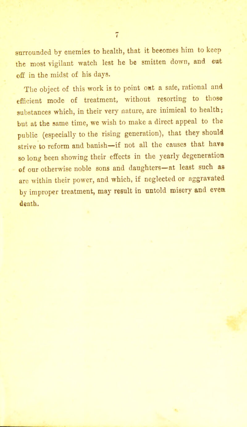 surrounded by enemies to health, that it becomes him to keep the most vigilant watch lest he be smitten down, and cut off in the midst of his days. The object of this work is to point oat a safe, rational and efficient mode of treatment, without resorting to those substances which, in their very nature, are inimical to health; but at the same time, we wish to make a direct appeal to the public (especially to the rising generation), that they should strive to reform and banish—if not all the causes that have so long been showing their effects in the yearly degeneration of our otherwise noble sons and daughters—at least such as arc within their power, and which, if neglected or aggravated by improper treatment, may result in untold misery and even death.