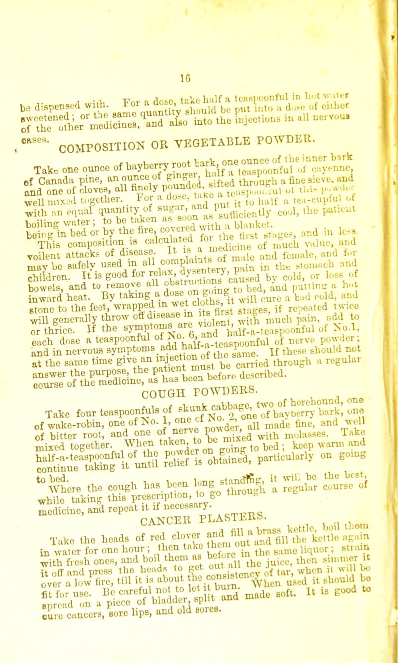 1G be dispensed with. For ag^j^ K?KfS tt^2^Et%t&& Sections in aH aervou. 0BSeS' COMPOSITION OR VEGETABLE POWDER. Talc one ounce of ^fefT,^1!^? Of Canada pine, an ounce of ginger, nal a 1 d and one of cloves, all finely pound ed,«^™*.u, ol tUi« powder S& ^S=^Stgef, and in This composition is cakulat d ^fcine of much value and voilent attacks of disease It is a ^ Bnd fcmale) a„d ft* mavhe safely used m all compUm 01 stom.-cn an children. It is good ^^^^'lu.ed by cold, or loss o bowels, and to remove all obstruciions . puttine a h..t [award heat. By ^^^ZtZo^it lT^ aW cold, and stone to the feet, wrapped in wet■ ■1 ' if repeated twice will generally throw off disease in its far.t ■««. ' ■ dd to ^thrice. I? the symptoms are» ^^*t™^'rf Ko.1. each dose a teaspoonfu of No^6<™« M 0'f nerve powder; COUGH POWDERS. Take four teaspoonfuls - jj^Tl^JS^tS one of wake-robin, one,af No 1, on of No. , o ^ ;md , ^here the cough has. been 1-g s.anf g » wm be theVst, while taking this prescription, to go tnro g Take the heads of red ^&^Bfc,3BftSS in water for one hour ; then take them out M with fresh ones, and boil them as before then sinimer it it oft and press the heads to get o«J« J when it will be over a low fire, till it is about the canMte*c> ^ . hou,d bo euro cancers, sore lips, and old sores.