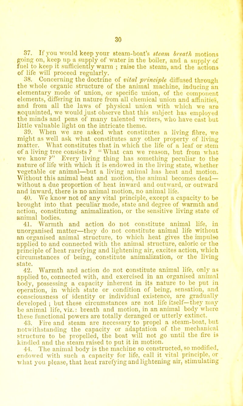 37. If you would keep your steam-boat's steam breath motions going on, keep up a supply of water in the boiler, and a supply of fuel to keep it sufficiently warm ; raise the steam, and the actions of life will proceed regularly. 38. Concerning the doctrine of vital principle diffused through the whole organic structure of the animal machine, inducing an elementary mode of union, or specific union, of the component elements, differing in nature from all chemical union and affinities, and from all the laws of physical union with which we are acquainted, wo would just observe that this subject has employed the minds and pens of many talented writers, who have cast but little valuable light on the intricate theme. 39. When we are asked what constitutes a living fibre, we might as well ask what constitutes any other property of living matter. What constitutes that in which the life of a leaf or stem of a living tree consists ? What can we reason, but from what we know ? Every living thing has something peculiar to the nature of life with which it is endowed in the living state, whether vegetable or animal—but a living animal has heat and motion. Without this animal heat and motion, the animal becomes dead— without a due proportion of heat inward and outward, or outward and inward, there is no animal motion, no animal life. 40. We know not of any vital principle, except a capacit\- to be brought into that peculiar mode, state and degree of warmth and action, constituting animalization, or the sensitive living state of a-nimal bodies. 41. Warmth and action do not constitute animal life, iii unorganised matter—they do not constitute animal life without an organised animal structure, to which heat gives the impulse applied to and connected with the animal structure, caloric or the principle of heat rarefying and lightening air, excites action, which circumstances of being, constitute animalization, or the living state. 42. Warmth and action do not constitute animal life, only as applied to, connected with, and exercised in an organised animal body, possessing a capacity inherent in its nature to be put in operation, in which state or condition of being, sensation, and consciousness of identity or individual existence, are gradually developed ; but these circumstances are not life itself—they may be animal life, viz.: breath and motion, in an animal body where these functional powers are totally deranged or utterly extinct. 43. Fire and steam are necessary to propel a steam-boat, but notwithstanding the capacity or adaptation of the mechanical structure to be propelled, tlie boat will not go until the fire is kindled and the steam raised to put it in motion. 44. The animal body is the machine so constructed, so modified, endowed with such a capacity for life, call it vital principle, or what you please, that heat rarefying and lightening air, stimulating