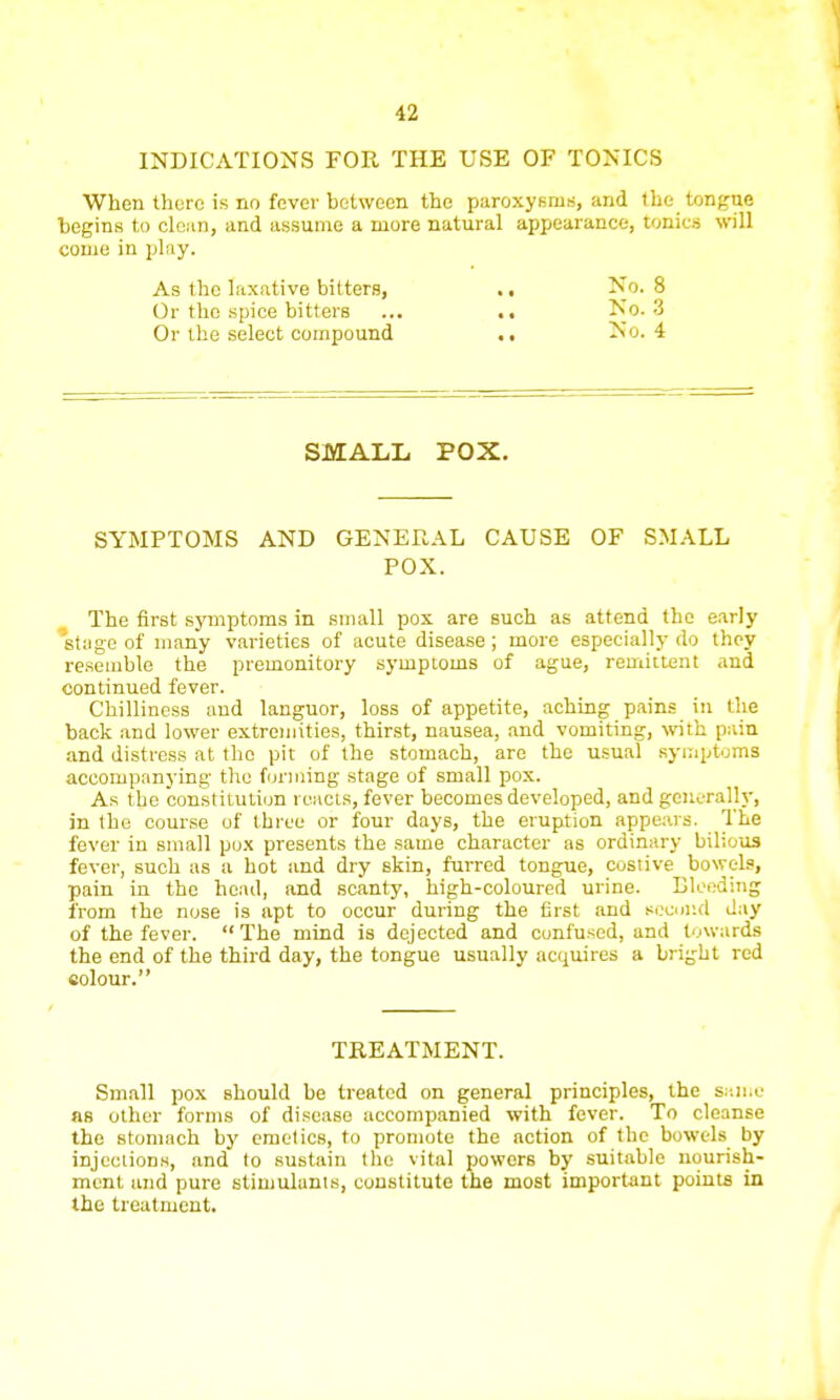 INDICATIONS FOR THE USE OF TONICS When there is no fever between the paroxysms, and the tongue begins to clean, and assume a more natural appearance, tonics will come in play. As the laxative bitters, ., No. 8 Or the spice bitters ... .. No. 3 Or the select compound .. No. 4 SMALL POX. SYMPTOMS AND GENERAL CAUSE OF SMALL POX. The first symptoms in small pox are such as attend the early stage of many varieties of acute disease ; more especially do they resemble the premonitory symptoms of ague, remittent and continued fever. Chilliness and languor, loss of appetite, aching pains in the back and lower extremities, thirst, nausea, and vomiting, with pain and distress at the pit of the stomach, are the usual symptoms accompanying the forming stage of small pox. As the constitution reacts, fever becomes developed, and generally, in the course of three or four days, the eruption appears. The fever in small pox presents the same character as ordinary bilious fever, such as a hot and dry skin, furred tongue, costive bowels, pain in the head, and scanty, high-coloured urine. Bleeding from the nose is apt to occur during the first and BCCulsd day of the fever. The mind is dejected and confused, and towards the end of the third day, the tongue usually acquires a bright red eolour. TREATMENT. Small pox Bhould be treated on general principles, the same as other forms of disease accompanied with fever. To cleanse the stomach by emetics, to promote the action of the bowels by injections, and to sustain the vital powers by suitable nourish- ment and pure stimulants, constitute the most important points in the treatment.