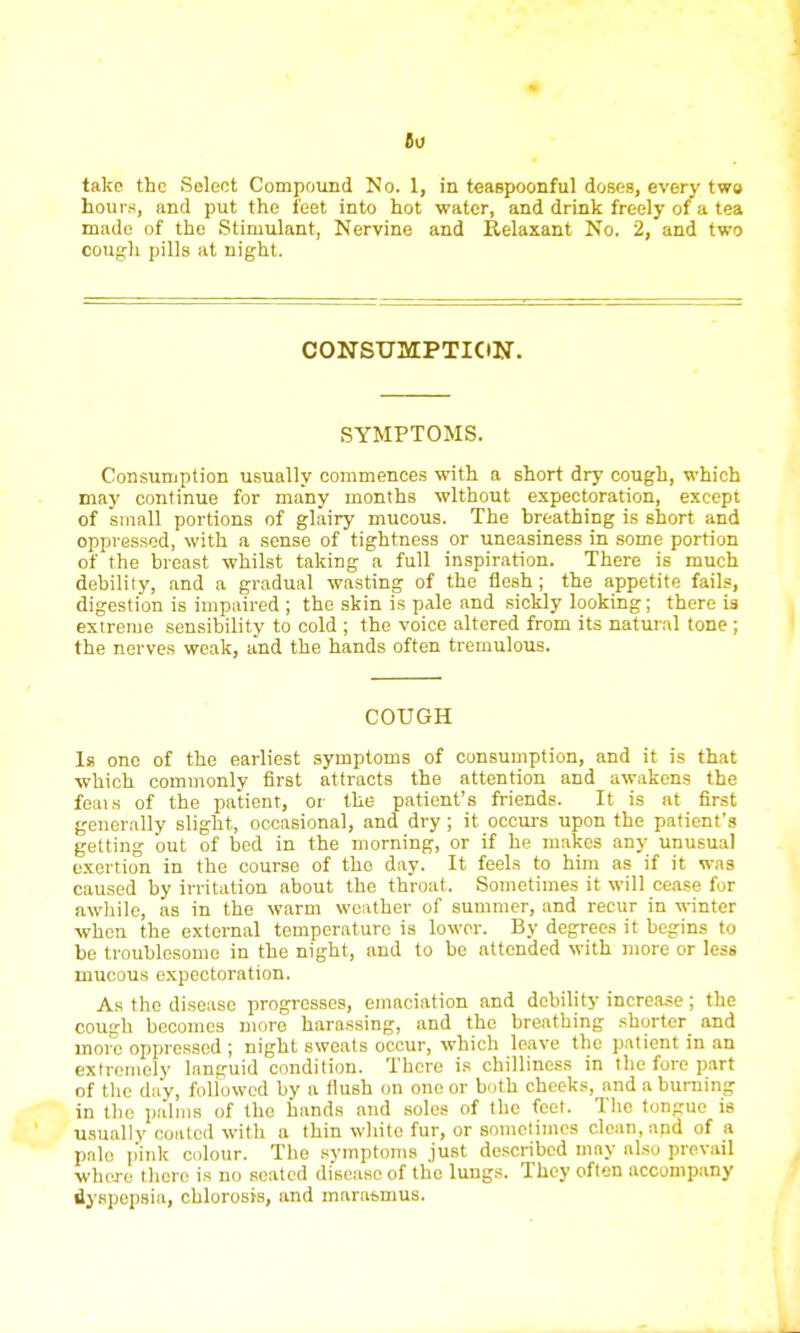 So take the Seleet Compound No. 1, in teaspoonful doses, every two hours, and put the feet into hot water, and drink freely of a tea made of the Stimulant, Nervine and Relaxant No. 2, and two cough pills at night. CONSUMPTION. SYMPTOMS. Consumption usually commences with a short dry cough, which may continue for many months without expectoration, except of small portions of glairy mucous. The breathing is short and oppressed, with a sense of tightness or uneasiness in some portion of the breast -whilst taking a full inspiration. There is much debility, and a gradual wasting of the flesh ; the appetite fails, digestion is impaired ; the skin is pale and sickly looking; there is extreme sensibility to cold ; the voice altered from its natural tone ; the nerves weak, and the hands often tremulous. COUGH Is one of the earliest symptoms of consumption, and it is that •which commonly first attracts the attention and awakens the feais of the patient, or the patient's friends. It is at first generally slight, occasional, and dry ; it occurs upon the patient's getting out of bed in the morning, or if he makes any unusual exertion in the course of the day. It feels to him as if it was caused by irritation about the throat. Sometimes it will cease for awhile, as in the warm weather of summer, and recur in winter when the external temperature is lower. By degrees it begins to be troublesome in the night, and to be attended with more or less mucous expectoration. As the disease progresses, emaciation and debility increase; the cough becomes more harassing, and the breathing shorter and more oppressed ; night sweats occur, which leave the patient in an extremely languid condition. There is chilliness in the fore part of the day, followed by a flush on one or both cheeks, and a burning in the palms of the hands and soles of the feet. The tongue is usually coated with a thin white fur, or sometimes clean, and of a pale pink colour. The symptoms just described may also prevail ■whore there is no seated disease of the lungs. They often accompany dyspepsia, chlorosis, and marat>mus.