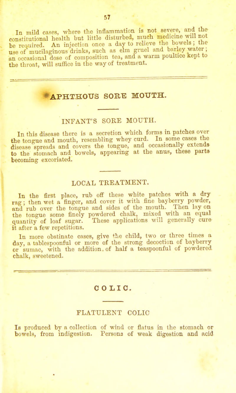 In mild cases, where the inflammation is not severe, and the constitutional health but little disturbed, much medicine will not be required. An injection once a day to relieve the bowels ; tne use of mucilaginous drinks, such as elm gruel and barley water; an occasional dose of composition tea, and a warm poultice kept to the throat, will suffice in tho way of treatment. ♦aphthous sor/e mouth. INFANT'S SORE MOUTH. In this disease there is a secretion which forms in patches over the tongue and mouth, resembling whey curd. In some cases the disease spreads and covers the tongue, and occasionally extends to the stomach and bowels, appearing at the anus, these parts becoming excoriated. LOCAL TREATMENT. In the first place, rub off these white patches with a dry rag; then wet a finger, and cover it with fine bayberry powder, and rub over the tongue and sides of the mouth. Then lay on the tongue some finely powdered chalk, mixed with an equal quantity of loaf sugar. These applications will generally cure it after a few repetitions. In more obstinate cases, give the child, two or three times a day, a tablespoonful or more of the strong decoction of bayberry or sumac, with the addition, of half a teaspoonful of powdered chalk, sweetened. COLIC. FLATULENT COLIC Is produced by a collection of wind or flatus in the stomach or bowels, from indigestion. Persons of weak digestion and acid