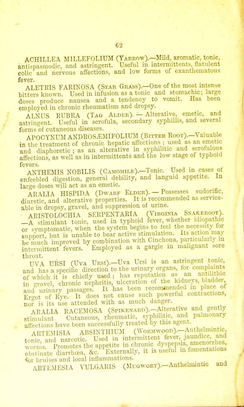 ACHILLEA MILLEFOLIUM (Yarrow).—Mild, aromatic, tonic, antispasmodic, and astringent. Useful in intermittents, flatulent colic and nervous affections, and low forms of exanthematous fever. ALETRIS FARINOSA (Star Grass).—One of the most intense bitters known. Used in infusion as a tonic and stomachic; large doses produce nausea and a tendency to vomit. Has been employed in chronic rheumatism and dropsy. ALNUS RUBRA (Tag Alder). — Alterative, emetic, and astringent. Useful in scrofula, secondary syphilhs, and several forms of cutaneous diseases. APOCYNUM ANDROS/EMIFOLIUM (Bitter Root).—Valuable in the treatment of chronic hepatic affections ; used as an emetic and diaphoretic ; as an alterative in syphilitic and scrofulous affections, as well as in intermittents and the low stage of typhoid fevers. ANTHEMIS NOBILIS (Camomile).—Tonic. Used in cases of enfeebled digestion, general debility, and languid appetite. In large doses will act as an emetic. ARALI\ HISPIDA (Dwarf Elder). — Possesses sudorific, diuretic, and alterative properties. It is recommended as service- able in dropsy, gravel, and suppression of urine. ARISTOLOCHIA SERPENT ARIA (Virginia Snakeroot). _A stimulant tonic, used in typhoid fever, whether idiopathic or symptomatic, when the system begins to feel the necessity for support, but is unable to bear active stimulation. Its action may be much improved by combination with Cinchona, particular^ m intermittent fevers. Employed as a gargle in malignant sore throat. UVA URSI (Uva Ursi).—Uva Ursi is an astringent tonic, and has a specific direction to the urinary organs, for complain to Sf which it is chiefly used; has reputation as an an ilitlnc in -ravel, chronic nephritis, ulceration of the k dne> s, bladder and urinary passages It has been recommended in place of Ergot of Rye. It does not cause such powerful contractions, nor is its use attended with as much danger. APATTA RACEMOSA (Spikenard).—Alterative and gently stinXtA oSSSS, rheumatic, syphilitic, and pulmonary aflcctions have been successfully treated by this agent. ARTEMISIA ABSINTHIUM (Wormwood).—Anthelmintic, torn' and narcotic. Used in intermittent fever, jauud.ee, and worms Promotes the appetite in chronic dyspepsia, amenorrhea obSte diaSa, &c.U Externally, it is useful m fomentations £or bruises and local inflammations. _ ART EM ESI A VULGARIS (Muqwobt).—Anthelmintic and