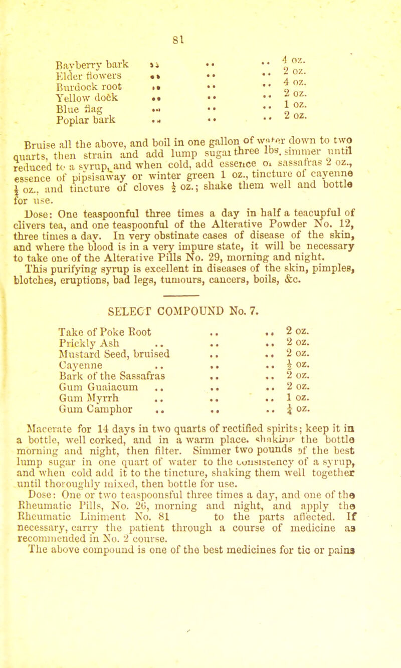 Bayberry bark ii ••  \ Elder flowers •* •• .. -oz. Burdock root .. .. 4oz. Yellow dock .. £oz. Blue flag ... • • • • I oz- Poplar bark .- .• ,. £OZ. Bruise all the above, and boil in one gallon of wn^r down to two quarts, then strain and add lump sugar three lbs. ammer until reduced to a syrup, and when cold, add essence o. sassafras I oz., essence of pipsisaway or winter green 1 oz., tincture ol cayenne \ oz., and tincture of cloves \ oz.; shake them well and bottle for use. Dose: One teaspoonful three times a day in half a teacupful of clivers tea, and one teaspoonful of the Alterative Powder No. 12, three times a day. In very obstinate cases of disease of the skin, and where the blood is in a very impure state, it will be necessary to take one of the Alterative Pills No. 29, morning and night. This purifying syrup is excellent in diseases of the skin, pimples, blotches, eruptions, bad legs, tumours, cancers, boils, &c. SELECT COMPOUND No. 7. Take of Poke Root .. .. 2 oz. Prickly Ash .. .. .. 2 oz. Mustard Seed, bruised .. ,. 2 oz. Cayenne .. >. .. \ oz. Bark of the Sassafras .. .. 2 oz. Gum Guaiacum .. 2 oz. Gum Myrrh .. .. .. 1 oz. Gum Camphor .. .. .. $ oz. Macerate for 14 days in two quarts of rectified spirits; keep it in a bottle, well corked, and in a warm place, shaking the bottle morning and night, then filter. Simmer two pounds af the best lump sugar in one quart of water to the consistency of a syrup, and when cold add it to the tincture, shaking them well together until thoroughly mixed, then bottle for use. Dose: One or two teaspoonsful three times a day, and one of the Rheumatic Pills, No. 20, morning and night, and apply the Rheumatic Liniment No. 81 to the parts affected. If necessary, carry the patient through a course of medicine a3 recommended in No. i course. The above compound is one of the best medicines for tic or paina