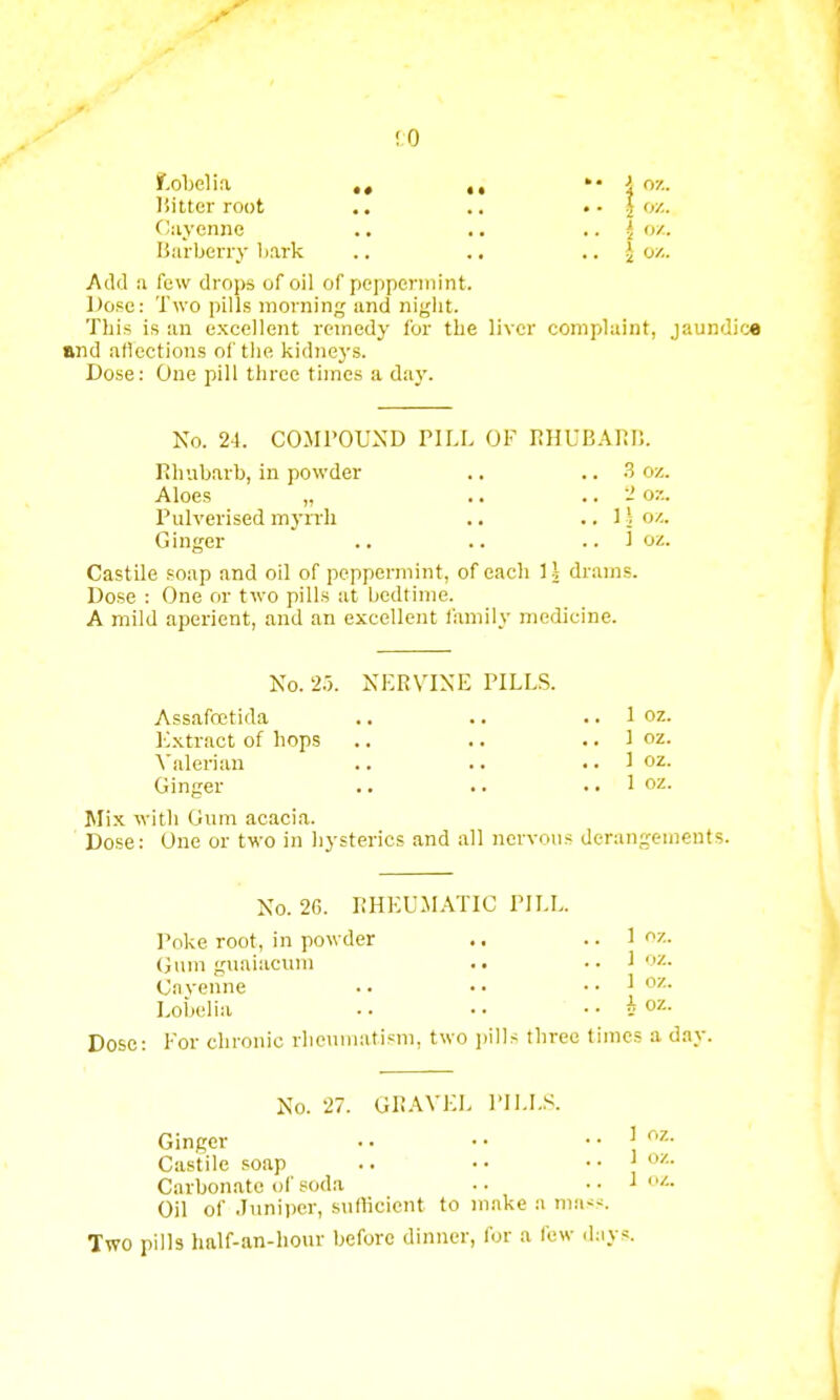 f.obelia Km.. Hitter root .. .. • • \ <>'.. Cayenne .. .. ' ox. Barberry bark .. .. \ o/.. Add a few drops of oil of peppermint. Dose: Two pills morning and night. This is an excellent remedy for the liver complaint, jaundice and affections of the kidneys. Dose: One pill three times a day. No. 24. COMPOUND PILL OF RHUBARB. Rhubarb, in powder .. .. 3 oz. Aloes „ .. .. 2 or.. Pulverised myrrh .. .. 1! oz. Ginger .. .. .. 1 oz. Castile soap and oil of peppermint, of each 1| drams. Dose : One or two pills at bedtime. A mild aperient, and an excellent family medicine. No. 2.3. NERVINE PILLS. Assafoetida .. .. .. 1 oz. Extract of hops .. .. .. 1 oz. Valerian .. .. .. 1 oz. Ginger .. .. ., 1 oz. Mix with Gum acacia. Dose: One or two in hysterics and all nervous derangements. No. 2G. RHEUMATIC PILL. Poke root, in powder .. .. 1 oz. Gum guaiacurn .. ,. 1 oz. Ca venne •. • • .. 1 oz. Lobelia .. .. i oz. Dose: For chronic rheumatism, two pills three times a day. No. 27. GRAVEL PILLS. Ginger • • • • ..!<*. Castile soap .. •• .. J oz. Carbonate of soda •• •• 1 Oil of Juniper, sufficient to make a mass. Two pills half-an-hour before dinner, for a few days.