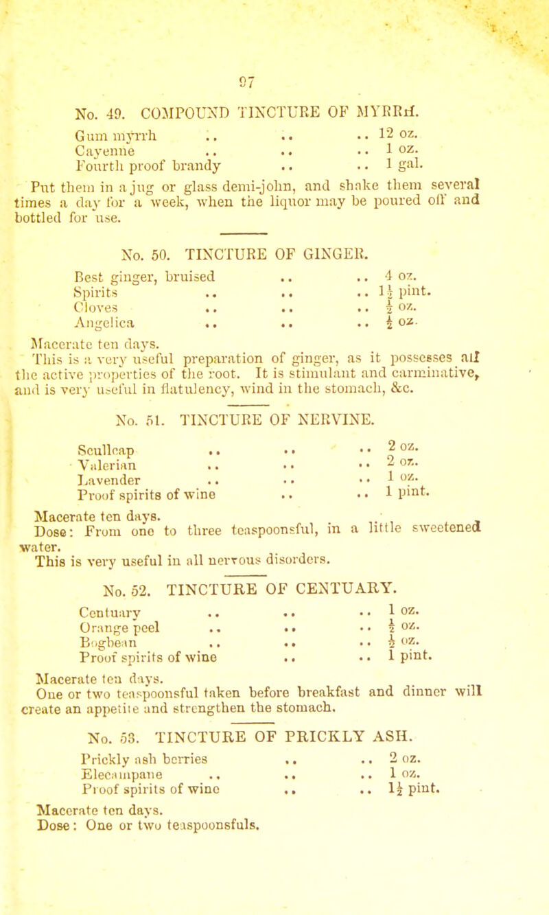 No. 49. COMPOUND TINCTURE OF MYRRrf. Gum myrrh .. .. .. 12oz. Cayenne .. •. .. 1 oz. Fourth proof brandy .. .. 1 gal. Put them in a jug or glass demi-john, and shake them several times a day for a week, when the liquor may be poured oil and bottled for use. No. 50. TINCTURE OF GINGER. Best ginger, bruised .. .. 4 oz. Spirits .. .. ..11 pint. Cloves .. .. .. h oz.. Angelica •. •. .• i oz Macerate ten days. This is a very useful preparation of ginger, as it possesses all the active properties of the root. It is stimulant and carminative, and is very useful in flatulency, wind in the stomach, &c. No. 51. TINCTURE OF NERVINE. Scullcap .. .. .. 2 oz. Valerian .. .. .. 2 or.. Lavender .. .. .. 1 oz. Proof spirits of wine .. .. 1 pint. Macerate ten days. Dose: From one to three teaspoonsful, m a little sweetened water. This is very useful in all nervous disorders. No. 52. TINCTURE OF CENTUARY. Centuary .. .. .. 1 oz. Orange peel .. .. .. J oss. Bogbean .. .. •• h »?• Proof spirits of wine .. .. 1 pint. Macerate tea days. One or two teaspoonsful taken before breakfast and dinner will create an appeiiie and strengthen the stomach. No. 53. TINCTURE OF PRICKLY ASH. Prickly ash berries .. .. 2 oz. Elecampane .. .. .. 1 oz. Proof spirits of wine .. 1| pint. Macerate ten days. Dose : One or two teaspoonsfuls.