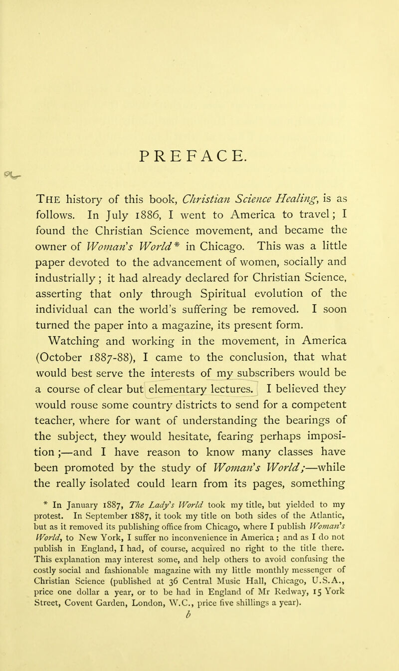 PREFACE. The history of this book, Christian Science Healing, is as follows. In July 1886, I went to America to travel; I found the Christian Science movement, and became the owner of Woman's World * in Chicago. This was a little paper devoted to the advancement of women, socially and industrially; it had already declared for Christian Science, asserting that only through Spiritual evolution of the individual can the world's suffering be removed. I soon turned the paper into a magazine, its present form. Watching and working in the movement, in America (October 1887-88), I came to the conclusion, that what would best serve the interests of my subscribers would be a course of clear but elementary lectures. I believed they would rouse some country districts to send for a competent teacher, where for want of understanding the bearings of the subject, they would hesitate, fearing perhaps imposi- tion ;—and I have reason to know many classes have been promoted by the study of Woman's World;—while the really isolated could learn from its pages, something * In January 1887, The Lady's World took my title, but yielded to my protest. In September 1887, it took my title on both sides of the Atlantic, but as it removed its publishing office from Chicago, where I publish Woman's World, to New York, I suffer no inconvenience in America ; and as I do not publish in England, I had, of course, acquired no right to the title there. This explanation may interest some, and help others to avoid confusing the costly social and fashionable magazine with my little monthly messenger of Christian Science (published at 36 Central Music Hall, Chicago, U.S.A., price one dollar a year, or to be had in England of Mr Red way, 15 York Street, Covent Garden, London, W.C., price five shillings a year). b