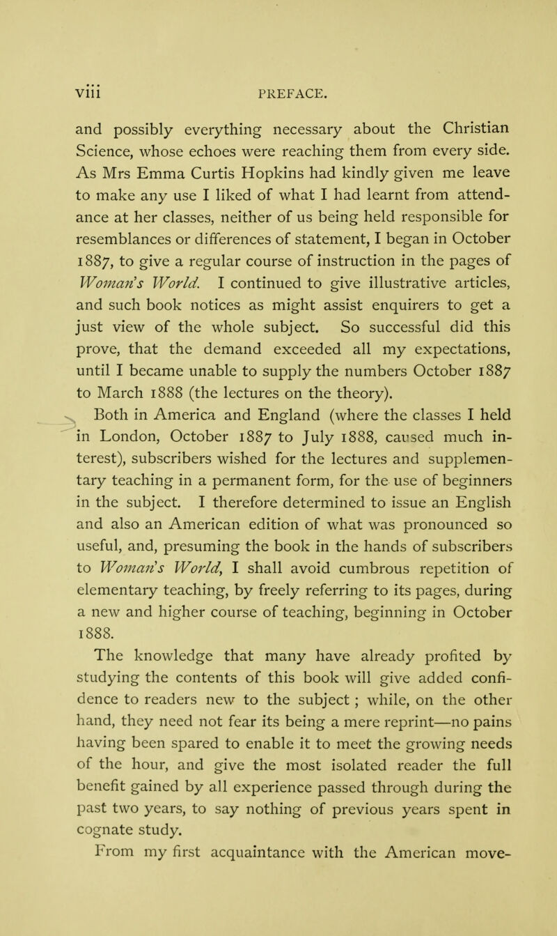 and possibly everything necessary about the Christian Science, whose echoes were reaching them from every side. As Mrs Emma Curtis Hopkins had kindly given me leave to make any use I liked of what I had learnt from attend- ance at her classes, neither of us being held responsible for resemblances or differences of statement, I began in October 1887, to give a regular course of instruction in the pages of Woman's World. I continued to give illustrative articles, and such book notices as might assist enquirers to get a just view of the whole subject. So successful did this prove, that the demand exceeded all my expectations, until I became unable to supply the numbers October 1887 to March 1888 (the lectures on the theory). Both in America and England (where the classes I held in London, October 1887 to July 1888, caused much in- terest), subscribers wished for the lectures and supplemen- tary teaching in a permanent form, for the use of beginners in the subject. I therefore determined to issue an English and also an American edition of what was pronounced so useful, and, presuming the book in the hands of subscribers to Womatis World, I shall avoid cumbrous repetition of elementary teaching, by freely referring to its pages, during a new and higher course of teaching, beginning in October 1888. The knowledge that many have already profited by studying the contents of this book will give added confi- dence to readers new to the subject ; while, on the other hand, they need not fear its being a mere reprint—no pains having been spared to enable it to meet the growing needs of the hour, and give the most isolated reader the full benefit gained by all experience passed through during the past two years, to say nothing of previous years spent in cognate study. From my first acquaintance with the American move-