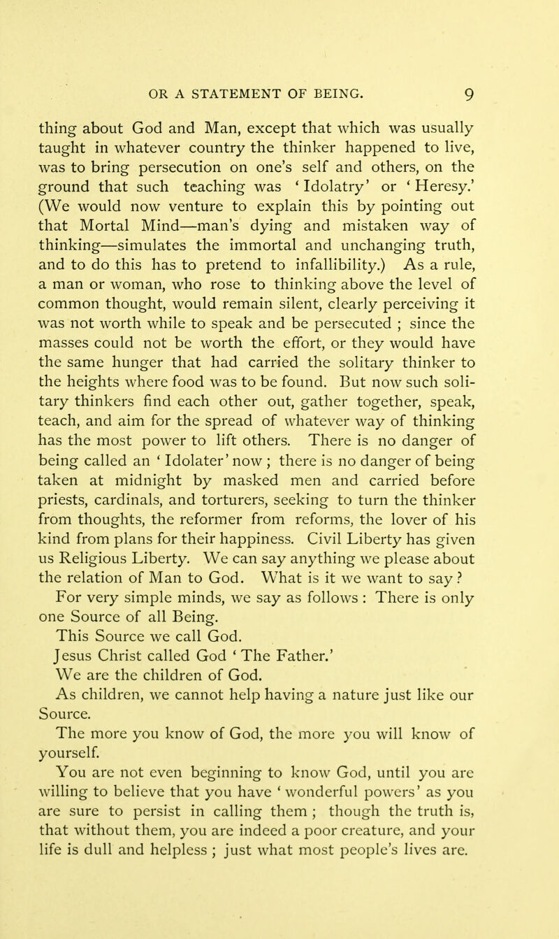 thing about God and Man, except that which was usually taught in whatever country the thinker happened to live, was to bring persecution on one's self and others, on the ground that such teaching was 'Idolatry' or 'Heresy.' (We would now venture to explain this by pointing out that Mortal Mind—man's dying and mistaken way of thinking—simulates the immortal and unchanging truth, and to do this has to pretend to infallibility.) As a rule, a man or woman, who rose to thinking above the level of common thought, would remain silent, clearly perceiving it was not worth while to speak and be persecuted ; since the masses could not be worth the effort, or they would have the same hunger that had carried the solitary thinker to the heights where food was to be found. But now such soli- tary thinkers find each other out, gather together, speak, teach, and aim for the spread of whatever way of thinking has the most power to lift others. There is no danger of being called an ' Idolater' now ; there is no danger of being taken at midnight by masked men and carried before priests, cardinals, and torturers, seeking to turn the thinker from thoughts, the reformer from reforms, the lover of his kind from plans for their happiness. Civil Liberty has given us Religious Liberty. We can say anything we please about the relation of Man to God. WThat is it we want to say ? For very simple minds, we say as follows : There is only one Source of all Being. This Source we call God. Jesus Christ called God ' The Father.' We are the children of God. As children, we cannot help having a nature just like our Source. The more you know of God, the more you will know of yourself. You are not even beginning to know God, until you are willing to believe that you have i wonderful powers' as you are sure to persist in calling them ; though the truth is, that without them, you are indeed a poor creature, and your life is dull and helpless ; just what most people's lives are.