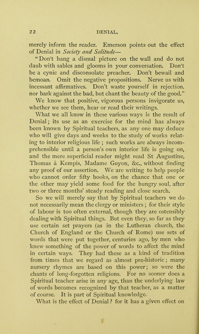 merely inform the reader. Emerson points out the effect of Denial in Society and Solitude—  Don't hang a dismal picture on the wall and do not daub with sables and glooms in your conversation. Don't be a cynic and disconsolate preacher. Don't bewail and bemoan. Omit the negative propositions. Nerve us with incessant affirmatives. Don't waste yourself in rejection, nor bark against the bad, but chant the beauty of the good. We know that positive, vigorous persons invigorate us, whether we see them, hear or read their writings. What we all know in these various ways is the result of Denial; its use as an exercise for the mind has always been known by Spiritual teachers, as any one may deduce who will give days and weeks to the study of works relat- ing to interior religious life ; such works are always incom- prehensible until a person's own interior life is going on, and the mere superficial reader might read St Augustine, Thomas a Kempis, Madame Guyon, &c, without finding any proof of our assertion. We are writing to help people who cannot order fifty books, on the chance that one or the other may yield some food for the hungry soul, after two or three months' steady reading and close search. So we will merely say that by Spiritual teachers we do not necessarily mean the clergy or ministers ; for their style of labour is too often external, though they are ostensibly dealing with Spiritual things. But even they, so far as they use certain set prayers (as in the Lutheran church, the Church of England or the Church of Rome) use sets of words that were put together, centuries ago, by men who knew something of the power of words to affect the mind in certain ways. They had these as a kind of tradition from times that we regard as almost pre-historic ; many nursery rhymes are based on this power; so were the chants of long-forgotten religions. For no sooner does a Spiritual teacher arise in any age, than the underlying law of words becomes recognized by that teacher, as a matter of course. It is part of Spiritual knowledge. What is the effect of Denial ? for it has a given effect on