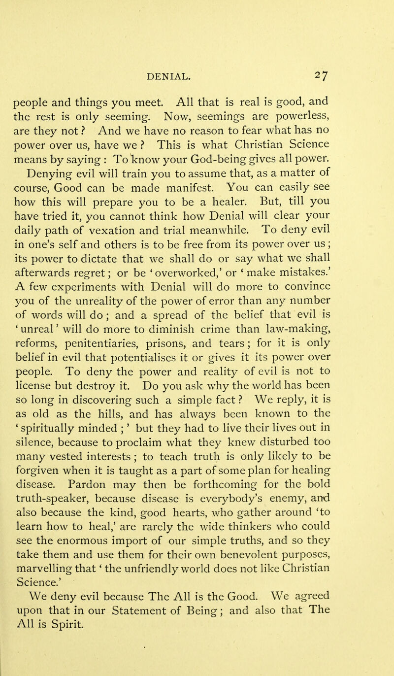 people and things you meet. All that is real is good, and the rest is only seeming. Now, seemings are powerless, are they not ? And we have no reason to fear what has no power over us, have we ? This is what Christian Science means by saying : To know your God-being gives all power. Denying evil will train you to assume that, as a matter of course, Good can be made manifest. You can easily see how this will prepare you to be a healer. But, till you have tried it, you cannot think how Denial will clear your daily path of vexation and trial meanwhile. To deny evil in one's self and others is to be free from its power over us ; its power to dictate that we shall do or say what we shall afterwards regret; or be 4 overworked,' or ' make mistakes.' A few experiments with Denial will do more to convince you of the unreality of the power of error than any number of words will do; and a spread of the belief that evil is ' unreal' will do more to diminish crime than law-making, reforms, penitentiaries, prisons, and tears; for it is only belief in evil that potentialises it or gives it its power over people. To deny the power and reality of evil is not to license but destroy it. Do you ask why the world has been so long in discovering such a simple fact ? We reply, it is as old as the hills, and has always been known to the ' spiritually minded ;' but they had to live their lives out in silence, because to proclaim what they knew disturbed too many vested interests; to teach truth is only likely to be forgiven when it is taught as a part of some plan for healing disease. Pardon may then be forthcoming for the bold truth-speaker, because disease is everybody's enemy, and also because the kind, good hearts, who gather around 'to learn how to heal,' are rarely the wide thinkers who could see the enormous import of our simple truths, and so they take them and use them for their own benevolent purposes, marvelling that' the unfriendly world does not like Christian Science.' We deny evil because The All is the Good. We agreed upon that in our Statement of Being; and also that The All is Spirit.