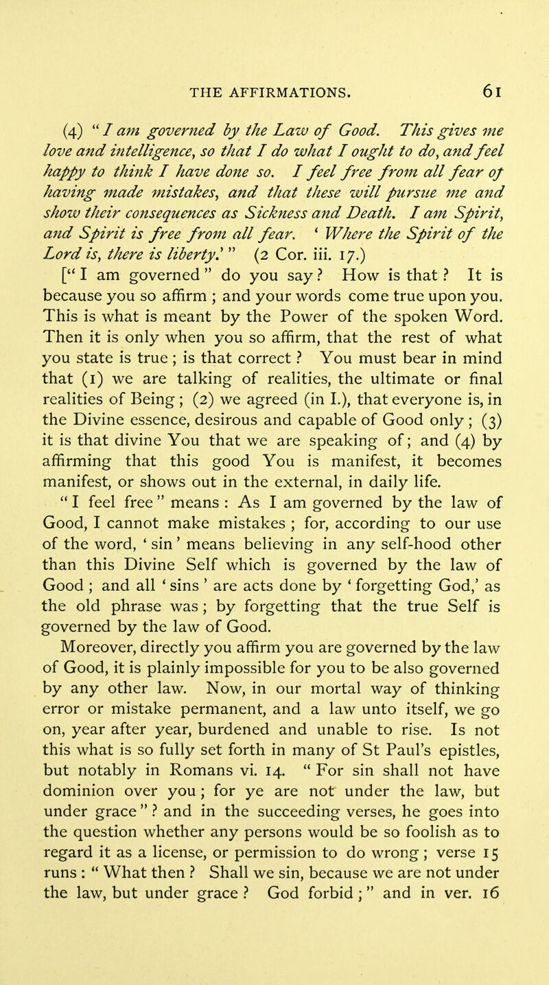 (4)  / am governed by the Law of Good. This gives me love and intelligence, so that I do what I ought to do, and feel happy to think I have done so. I feel free from all fear of having made mistakes, and that these will pursue me and show their consequences as Sickness and Death. I am Spirit, and Spirit is free from all fear. 1 Where the Spirit of the Lord is, there is liberty?  (2 Cor. iii. 17.) [ I am governed  do you say ? How is that ? It is because you so affirm ; and your words come true upon you. This is what is meant by the Power of the spoken Word. Then it is only when you so affirm, that the rest of what you state is true; is that correct ? You must bear in mind that (1) we are talking of realities, the ultimate or final realities of Being ; (2) we agreed (in L), that everyone is, in the Divine essence, desirous and capable of Good only ; (3) it is that divine You that we are speaking of; and (4) by affirming that this good You is manifest, it becomes manifest, or shows out in the external, in daily life.  I feel free  means : As I am governed by the law of Good, I cannot make mistakes ; for, according to our use of the word, ' sin' means believing in any self-hood other than this Divine Self which is governed by the law of Good ; and all ' sins ' are acts done by ' forgetting God,' as the old phrase was; by forgetting that the true Self is governed by the law of Good. Moreover, directly you affirm you are governed by the law of Good, it is plainly impossible for you to be also governed by any other law. Now, in our mortal way of thinking error or mistake permanent, and a law unto itself, we go on, year after year, burdened and unable to rise. Is not this what is so fully set forth in many of St Paul's epistles, but notably in Romans vi. 14.  For sin shall not have dominion over you ; for ye are not under the law, but under grace  ? and in the succeeding verses, he goes into the question whether any persons would be so foolish as to regard it as a license, or permission to do wrong; verse 15 runs :  What then ? Shall we sin, because we are not under the law, but under grace ? God forbid;  and in ver. 16