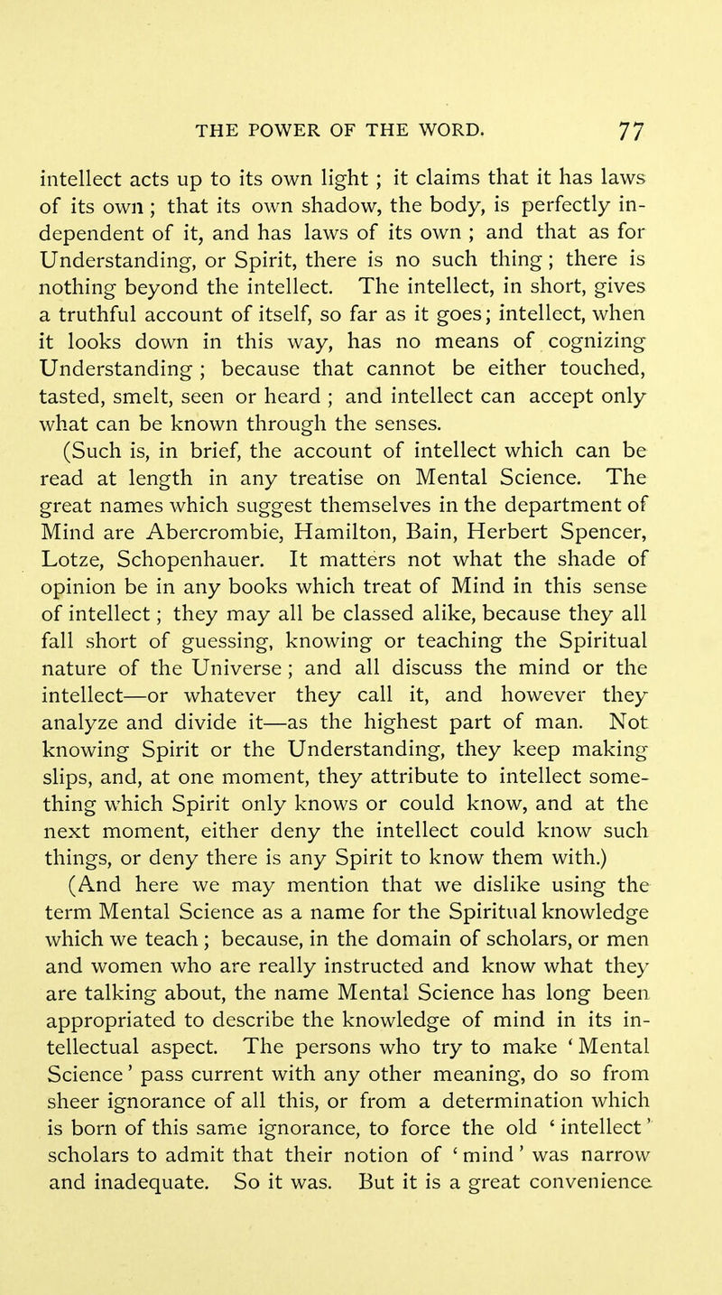 intellect acts up to its own light ; it claims that it has laws of its own ; that its own shadow, the body, is perfectly in- dependent of it, and has laws of its own ; and that as for Understanding, or Spirit, there is no such thing; there is nothing beyond the intellect. The intellect, in short, gives a truthful account of itself, so far as it goes; intellect, when it looks down in this way, has no means of cognizing Understanding ; because that cannot be either touched, tasted, smelt, seen or heard ; and intellect can accept only what can be known through the senses. (Such is, in brief, the account of intellect which can be read at length in any treatise on Mental Science. The great names which suggest themselves in the department of Mind are Abercrombie, Hamilton, Bain, Herbert Spencer, Lotze, Schopenhauer. It matters not what the shade of opinion be in any books which treat of Mind in this sense of intellect; they may all be classed alike, because they all fall short of guessing, knowing or teaching the Spiritual nature of the Universe ; and all discuss the mind or the intellect—or whatever they call it, and however they analyze and divide it—as the highest part of man. Not knowing Spirit or the Understanding, they keep making slips, and, at one moment, they attribute to intellect some- thing which Spirit only knows or could know, and at the next moment, either deny the intellect could know such things, or deny there is any Spirit to know them with.) (And here we may mention that we dislike using the term Mental Science as a name for the Spiritual knowledge which we teach ; because, in the domain of scholars, or men and women who are really instructed and know what they are talking about, the name Mental Science has long been appropriated to describe the knowledge of mind in its in- tellectual aspect. The persons who try to make ' Mental Science' pass current with any other meaning, do so from sheer ignorance of all this, or from a determination which is born of this same ignorance, to force the old ' intellect' scholars to admit that their notion of ' mind' was narrow and inadequate. So it was. But it is a great convenience