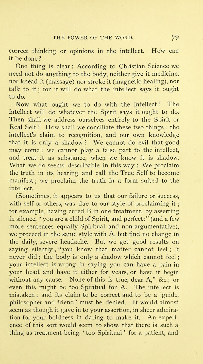 correct thinking or opinions in the intellect. How can it be done ? One thing is clear: According to Christian Science we need not do anything to the body, neither give it medicine, nor knead it (massage) nor stroke it (magnetic healing), nor talk to it; for it will do what the intellect says it ought to do. Now what ought we to do with the intellect ? The intellect will do whatever the Spirit says it ought to do. Then shall we address ourselves entirely to the Spirit or Real Self? How shall we conciliate these two things : the intellect's claim to recognition, and our own knowledge that it is only a shadow ? We cannot do evil that good may come ; we cannot play a false part to the intellect, and treat it as substance, when we know it is shadow. What we do seems describable in this way : We proclaim the truth in its hearing, and call the True Self to become manifest; we proclaim the truth in a form suited to the intellect. (Sometimes, it appears to us that our failure or success, with self or others, was due to our style of proclaiming it ; for example, having cured B in one treatment, by asserting in silence,  you are a child of Spirit, and perfect; (and a few more sentences equally Spiritual and non-argumentative), we proceed in the same style with A, but find no change in the daily, severe headache. But we get good results on saying silently,  you know that matter cannot feel ; it never did ; the body is only a shadow which cannot feel; your intellect is wrong in saying you can have a pain in your head, and have it either for years, or have it begin without any cause. None of this is true, dear A, &c; or even this might be too Spiritual for A. The intellect is mistaken ; and its claim to be correct and to be a ' guide, philosopher and friend ' must be denied. It would almost seem as though it gave in to your assertion, in sheer admira- tion for your boldness in daring to make it. An experi- ence of this sort would seem to show, that there is such a thing as treatment being ' too Spiritual' for a patient, and