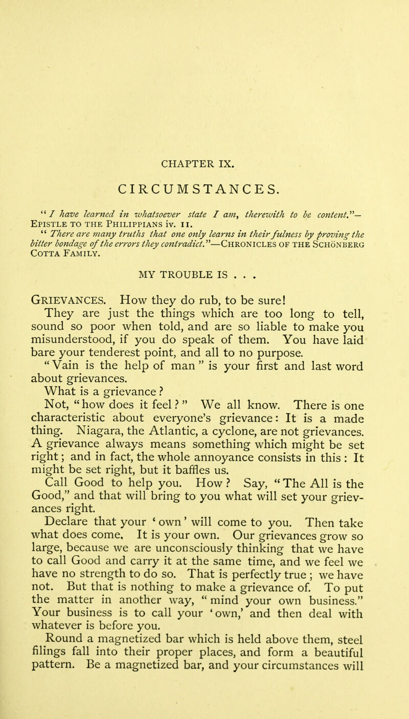 CIRCUMSTANCES. / have learned in whatsoever state I am, therewith to be content.^— Epistle to the Philippians iv. n.  There are many truths that one only learns in their fulness by proving the bitter bondage of the errors they contradict.—Chronicles of the Schonberg Cotta Family. MY TROUBLE IS . . . Grievances. How they do rub, to be sure! They are just the things which are too long to tell, sound so poor when told, and are so liable to make you misunderstood, if you do speak of them. You have laid bare your tenderest point, and all to no purpose.  Vain is the help of man  is your first and last word about grievances. What is a grievance ? Not,  how does it feel ?  We all know. There is one characteristic about everyone's grievance: It is a made thing. Niagara, the Atlantic, a cyclone, are not grievances. A grievance always means something which might be set right; and in fact, the whole annoyance consists in this : It might be set right, but it baffles us. ^ Call Good to help you. How ? Say,  The All is the Good, and that will bring to you what will set your griev- ances right. Declare that your * own' will come to you. Then take what does come. It is your own. Our grievances grow so large, because we are unconsciously thinking that we have to call Good and carry it at the same time, and we feel we have no strength to do so. That is perfectly true ; we have not. But that is nothing to make a grievance of. To put the matter in another way,  mind your own business. Your business is to call your 'own/ and then deal with whatever is before you. Round a magnetized bar which is held above them, steel filings fall into their proper places, and form a beautiful pattern. Be a magnetized bar, and your circumstances will