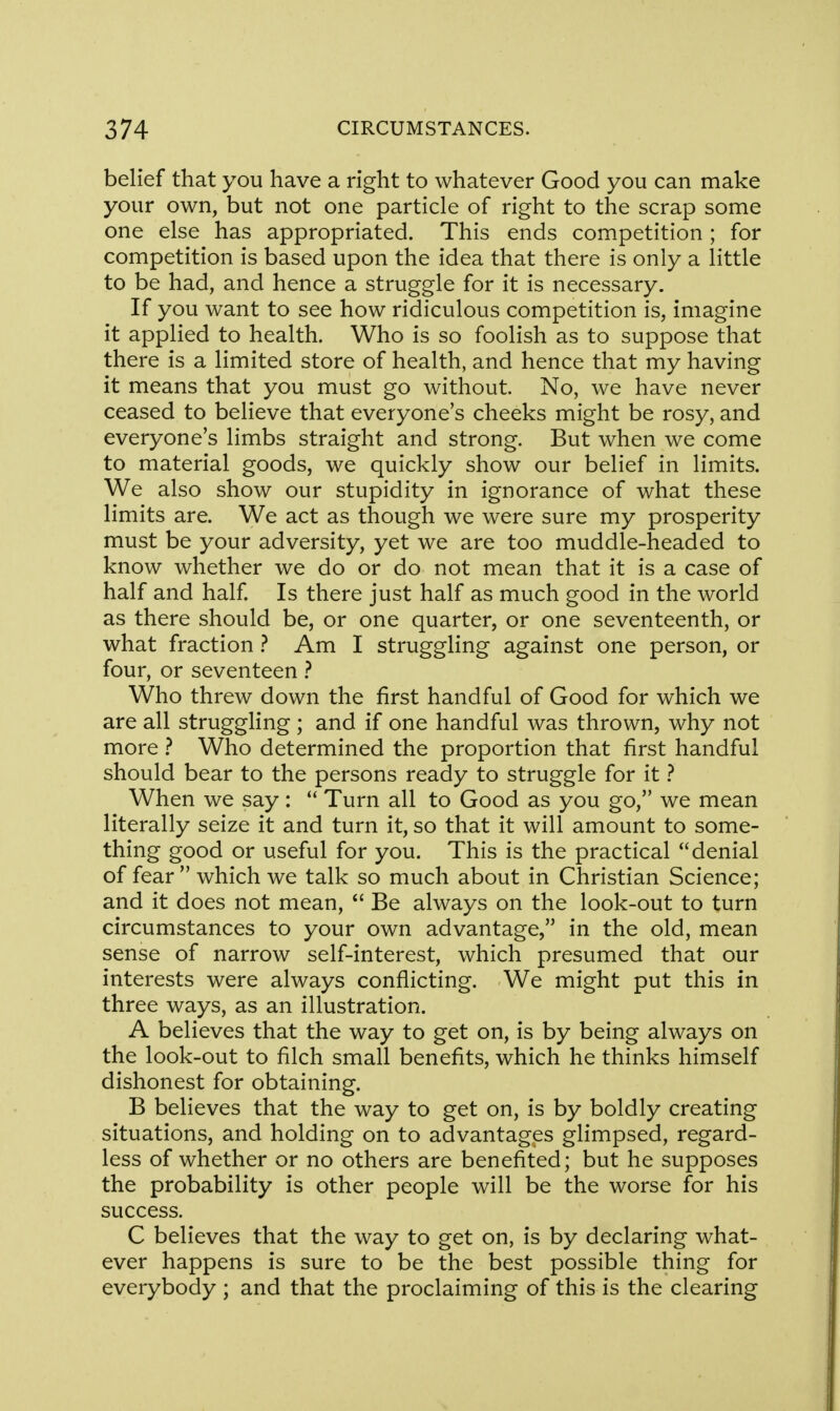 belief that you have a right to whatever Good you can make your own, but not one particle of right to the scrap some one else has appropriated. This ends competition; for competition is based upon the idea that there is only a little to be had, and hence a struggle for it is necessary. If you want to see how ridiculous competition is, imagine it applied to health. Who is so foolish as to suppose that there is a limited store of health, and hence that my having it means that you must go without No, we have never ceased to believe that everyone's cheeks might be rosy, and everyone's limbs straight and strong. But when we come to material goods, we quickly show our belief in limits. We also show our stupidity in ignorance of what these limits are. We act as though we were sure my prosperity must be your adversity, yet we are too muddle-headed to know whether we do or do not mean that it is a case of half and half. Is there just half as much good in the world as there should be, or one quarter, or one seventeenth, or what fraction ? Am I struggling against one person, or four, or seventeen ? Who threw down the first handful of Good for which we are all struggling ; and if one handful was thrown, why not more ? Who determined the proportion that first handful should bear to the persons ready to struggle for it ? When we say :  Turn all to Good as you go, we mean literally seize it and turn it, so that it will amount to some- thing good or useful for you. This is the practical denial of fear which we talk so much about in Christian Science; and it does not mean,  Be always on the look-out to turn circumstances to your own advantage, in the old, mean sense of narrow self-interest, which presumed that our interests were always conflicting. We might put this in three ways, as an illustration. A believes that the way to get on, is by being always on the look-out to filch small benefits, which he thinks himself dishonest for obtaining. B believes that the way to get on, is by boldly creating situations, and holding on to advantages glimpsed, regard- less of whether or no others are benefited; but he supposes the probability is other people will be the worse for his success. C believes that the way to get on, is by declaring what- ever happens is sure to be the best possible thing for everybody ; and that the proclaiming of this is the clearing
