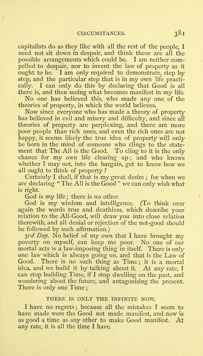 capitalists do as they like with all the rest of the people, I need not sit down in despair, and think these are all the possible arrangements which could be. I am neither com- pelled to despair, nor to invent the law of property as it ought to be. I am only required to demonstrate, step by step, and the particular step that is in my own life practi- cally. I can only do this by declaring that Good is all there is, and then seeing what becomes manifest in my life. No one has believed this, who made any one of the theories of property, in which the world believes. Now since everyone who has made a theory of property has believed in evil and misery and difficulty, and since all theories of property are perplexing, and there are more poor people than rich ones, and even the rich ones are not happy, it seems likely the true idea of property will only be born in the mind of someone who clings to the state- ment that The All is the Good. To cling to it is the only chance for my own life clearing up; and who knows whether I may not, into the bargain, get to know how we all ought to think of property ? Certainly I shall, if that is my great desire ; for when we are declaring  The All is the Good  we can only wish what is right. God is my life; there is no other. God is my wisdom and intelligence. (To think over again the words true and deathless, which describe your relation to the All-Good, will draw you into close relation therewith, and all denial or rejection of the not-good should be followed by such affirmation.) $rd Day. No belief of my own that I have brought my poverty on myself, can keep me poor. No one of our mortal acts is a law-imposing thing in itself. There is only one law which is always going on, and that is the Law of Good. There is no such thing as Time; it is a mortal idea, and we build it by talking about it. At any rate, I can stop building Time, if I stop dwelling on the past, and wondering about the future, and antagonising the present. There is only one Time; THERE IS ONLY THE INFINITE NOW. I have no regrets; because all the mistakes I seem to have made were the Good not made manifest, and now is as good a time as any other to make Good manifest. At any rate, it is all the time I have.