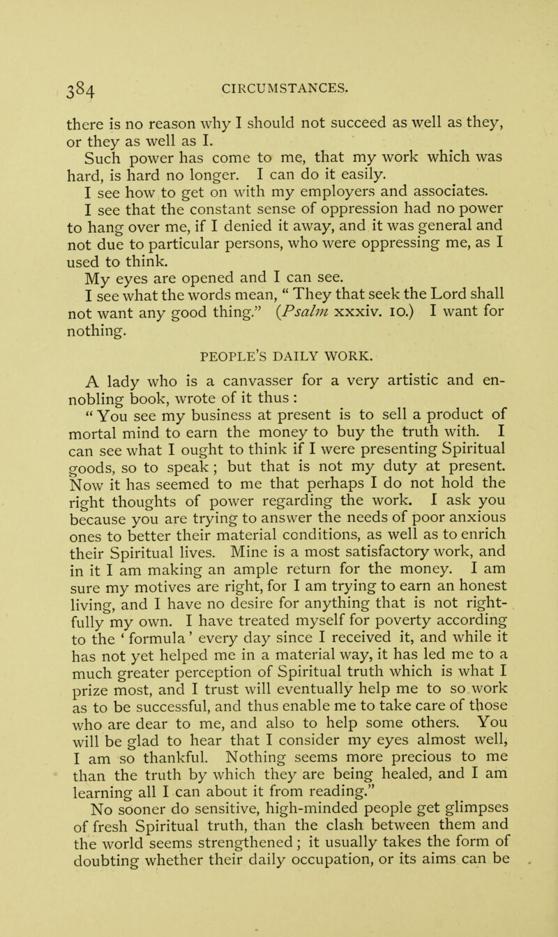 there is no reason why I should not succeed as well as they, or they as well as I. Such power has come to me, that my work which was hard, is hard no longer. I can do it easily. I see how to get on with my employers and associates. I see that the constant sense of oppression had no power to hang over me, if I denied it away, and it was general and not due to particular persons, who were oppressing me, as I used to think. My eyes are opened and I can see. I see what the words mean,  They that seek the Lord shall not want any good thing. {Psalm xxxiv. 10.) I want for nothing. people's daily work. A lady who is a canvasser for a very artistic and en- nobling book, wrote of it thus :  You see my business at present is to sell a product of mortal mind to earn the money to buy the truth with. I can see what I ought to think if I were presenting Spiritual goods, so to speak ; but that is not my duty at present. Now it has seemed to me that perhaps I do not hold the right thoughts of power regarding the work. I ask you because you are trying to answer the needs of poor anxious ones to better their material conditions, as well as to enrich their Spiritual lives. Mine is a most satisfactory work, and in it I am making an ample return for the money. I am sure my motives are right, for I am trying to earn an honest living, and I have no desire for anything that is not right- fully my own. I have treated myself for poverty according to the ' formula' every day since I received it, and while it has not yet helped me in a material way, it has led me to a much greater perception of Spiritual truth which is what I prize most, and I trust will eventually help me to so,work as to be successful, and thus enable me to take care of those who are dear to me, and also to help some others. You will be glad to hear that I consider my eyes almost well, I am so thankful. Nothing seems more precious to me than the truth by which they are being healed, and I am learning all I can about it from reading. No sooner do sensitive, high-minded people get glimpses of fresh Spiritual truth, than the clash between them and the world seems strengthened; it usually takes the form of doubting whether their daily occupation, or its aims can be