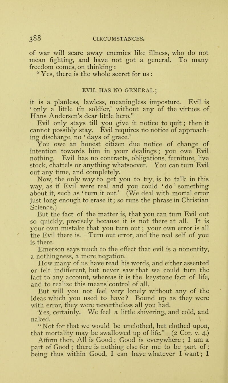 of war will scare away enemies like illness, who do not mean fighting, and have not got a general. To many freedom comes, on thinking :  Yes, there is the whole secret for us : EVIL HAS NO GENERAL; it is a planless, lawless, meaningless imposture. Evil is ' only a little tin soldier,' without any of the virtues of Hans Andersen's dear little hero. Evil only stays till you give it notice to quit; then it cannot possibly stay. Evil requires no notice of approach- ing discharge, no ' days of grace.' You owe an honest citizen due notice of change of intention towards him in your dealings; you owe Evil nothing. Evil has no contracts, obligations, furniture, live stock, chattels or anything whatsoever. You can turn Evil out any time, and completely. Now, the only way to get you to try, is to talk in this way, as if Evil were real and you could i do ' something about it, such as 1 turn it out' (We deal with mortal error just long enough to erase it; so runs the phrase in Christian Science.) But the fact of the matter is, that you can turn Evil out so quickly, precisely because it is not there at all. It is your own mistake that you turn out; your own error is all the Evil there is. Turn out error, and the real self of you is there. Emerson says much to the effect that evil is a nonentity, a nothingness, a mere negation. How many of us have read his words, and either assented or felt indifferent, but never saw that we could turn the fact to any account, whereas it is the keystone fact of life, and to realize this means control of all. But will you not feel very lonely without any of the ideas which you used to have ? Bound up as they were with error, they were nevertheless all you had. Yes, certainly. We feel a little shivering, and cold, and naked.  Not for that we would be unclothed, but clothed upon, that mortality may be swallowed up of life. (2 Cor. v. 4.) Affirm then, All is Good ; Good is everywhere; I am a part of Good ; there is nothing else for me to be part of; being thus within Good, I can have whatever I want; I