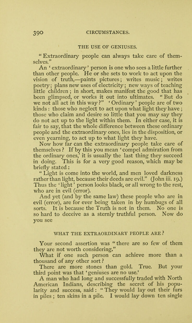 THE USE OF GENIUSES.  Extraordinary people can always take care of them- selves. An ' extraordinary' person is one who sees a little further than other people. He or she sets to work to act upon the vision of truth,—paints pictures; writes music; writes poetry; plans new uses of electricity; new ways of teaching little children ; in short, makes manifest the good that has been glimpsed, or works it out into ultimates.  But do we not all act in this way ? ' Ordinary' people are of two kinds : those who neglect to act upon what light they have ; those who claim and desire so little that you may say they do not act up to the light within them. In either case, it is fair to say, that the whole difference between these ordinary people and the extraordinary ones, lies in the disposition, or even yearning, to act up to what light they have. Now how far can the extraordinary people take care of themselves ? If by this you mean ' compel admiration from the ordinary ones,' it is usually the last thing they succeed in doing. This is for a very good reason, which may be briefly stated:  Light is come into the world, and men loved darkness rather than light, because their deeds are evil. (John iii. 19.) Thus the ' light' person looks black, or all wrong to the rest, who are in evil (error). And yet (and by the same law) these people who are in evil (error), are for ever being taken in by humbugs of all sorts. It is because the Truth is not in them. No one is so hard to deceive as a sternly truthful person. Now do you see WHAT THE EXTRAORDINARY PEOPLE ARE ? Your second assertion was there are so few of them they are not worth considering. What if one such person can achieve more than a thousand of any other sort ? There are more stones than gold. True. But your third point was that 4 geniuses are no use.' A man who had long and successfully traded with North American Indians, describing the secret of his popu- larity and success, said :  They would lay out their furs in piles ; ten skins in a pile. I would lay down ten single